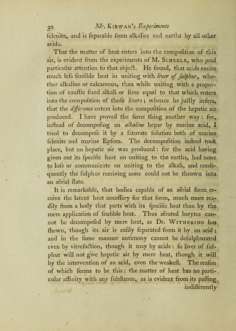 felenite, and is feparable from alkalies and earths by all other acids. That the matter of heat enters into the compofition of this air, is evident from the experiments of M. Scheele, who paid particular attention to that objedh He found, that acids excite much lefs fenllble heat in uniting with liver of fulphur, whe¬ ther alkaline or calcareous, than while uniting with a propor¬ tion of cauftic fixed alkali or lime equal to that which enters into the compofition of thofe livers ; whence hejuflly infers, that the difference enters into the compofition of the hepatic air produced. I have proved the fame thing another way : for, inhead of decompofing an alkaline hepar by marine acid, I tried to decompofe it by a faturate folution both of marine ielenite and marine Epfom. The decompofition indeed took place, but no hepatic air was produced : for the acid having given out its fpecitic heat on uniting to the earths, had none to lofe or communicate on uniting to the alkali, and confe- quently the fulphur receiving none could not be thrown into an aerial hate. It is remarkable, that bodies capable of an aerial form re¬ ceive the latent heat neceflary for that form, much more rea¬ dily from a body that parts with its fpecific heat than by the mere application of l'enfible heat. Thus aerated barytes can¬ not be decompofed by mere heat, as Dr. Withering has {hewn, though its air is eafily feparated from it by an acid ; and in the fame manner antimony cannot be defulphurated even by vitrefadtion, though it may by acids: fo liver of ful¬ phur will not give hepatic air by mere heat, though it will by the intervention of an acid, even the weakeft. The reafon of which feems to be this : the matter of heat has no parti¬ cular affinity with any fubftance, as is evident from its paffing indifferently