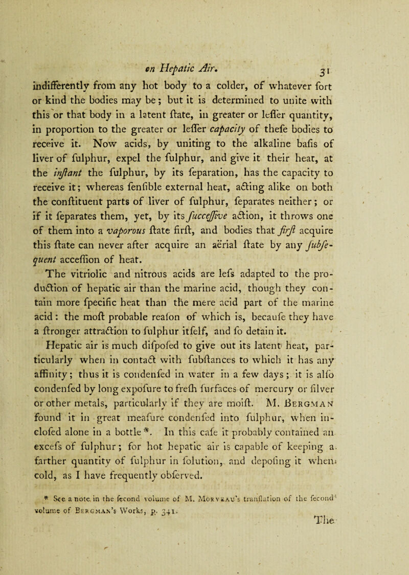 indifferently from any hot body to a colder, of whatever fort or kind the bodies may be; but it is determined to unite with this or that body in a latent ftate, in greater or leffer quantity, in proportion to the greater or leffer capacity of thefe bodies to receive it. Now acids, by uniting to the alkaline bafis of liver of fulphur, expel the fulphur, and give it their heat, at the injiant the fulphur, by its feparation, has the capacity to receive it; whereas fenfible external heat, acting alike on both the conflituent parts of liver of fulphur, feparates neither; or if it feparates them, yet, by its fuccejfive action, it throws one of them into a vaporous ftate firft, and bodies that jirji acquire this ftate can never after acquire an aerial flate by any Jubfe- quent acceffion of heat. The vitriolic and nitrons acids are lefs adapted to the pro¬ duction of hepatic air than the marine acid, though they con¬ tain more fpecific heat than the mere acid part of the marine acid: the moft probable reaion of which is, becaufe they have a ffronger attraction to fulphur itfelf, and fo detain it. Hepatic air is much difpofed to give out its latent) heat, par¬ ticularly when in contaCt with fubftances to which it has any affinity; thus it is condenfed in water in a few days;, it is alfo condenfed by long expofure to freffi furfaces of mercury or fiver or other metals, particularly if they are moiffi M. Bergmak found it in great meafure condenfed into fulphur, when in- clofed alone in a bottle*. In this cale it probably contained an excefs of fulphur; for hot hepatic air is capable of keeping a. farther quantity of fulphur in folution,. and depoiing it whem cold, as I have frequently obferved. * See a note in the fecond volume of M. Morveau's tranfiation of the fecond4 volume of Bergman’s Works, ps. 341. The