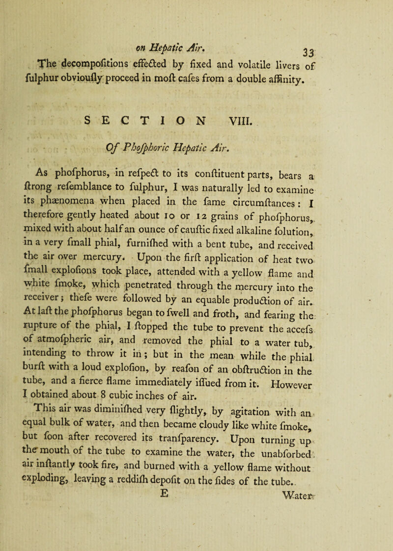 The decompofitions effected by fixed and volatile livers of fulphur obvioufly proceed in moft cafes from a double affinity. SECTION VIII. Of Phofphoric Hepatic Air. As phofphorus, in refpeft to its conflituent parts, bears a ftrong refemblance to fulphur, I was naturally led to examine its phaenomena when placed in the fame circumftances : I therefore gently heated about 10 or 12 grains of phofphorus, mixed with about half an ounce of cauflic fixed alkaline folution, in a very fmall phial, furnifhed with a bent tube, and received the air over mercury. Upon the firfl application of heat two fmall explofions took place, attended with a yellow flame and white fmoke, which penetrated through the mercury into the receiver; thefe were followed by an equable production of air. At lafb the phofphorus began tofwell and froth, and fearing the rupture of the phial, I flopped the tube to prevent the accefs of atmofpheric air, and removed the phial to a water tub, intending to throw it in; but in the mean while the phial burft with a loud explofion, by reafon of an obftruftion in the tube, and a fierce flame immediately iflued from it. However I obtained about 8 cubic inches of air. This air was diminifhed very (lightly, by agitation with an equal bulk of water, and then became cloudy like white fmoke, but foon after recovered its tranfparency. Upon turning up the mouth of the tube to examine the water, the unabforbed air inflantly took fire, and burned with a yellow flame without exploding, leaving a reddifh depofit on the fides of the tube.. E Watexr