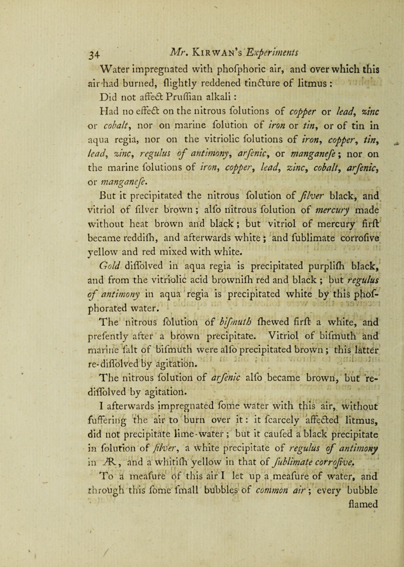 Water impregnated with phofphoric air, and over which this air had burned, {lightly reddened tin&ure of litmus : Did not affedt Pruffian alkali: Had no effedt on the nitrous folutions of copper or lead, zinc or cobalt, nor on marine folution of iron or tin, or of tin in aqua regia, nor on the vitriolic folutions of iron, copper, tin, lead, zinc, regains of antimony, arfenic, or manganefe; nor on the marine folutions of iron, copper, /eW, cobalt, arfenic, or manganefe. But it precipitated the nitrous folution of fiver black, and vitriol of fiver brown ; alfo nitrous folution of mercury made without heat brown and black ; but vitriol of mercury fi’rft became reddifh, and afterwards white ; and fublimate corrofve yellow and red mixed with white. Gold diffolved in aqua regia is precipitated purplifh black, and from the vitriolic acid brownifh red and black ; but regulus of antimony in aqua regia is precipitated white by this phof- phorated water. The nitrous folution of bifmutb {hewed firft a white, and prefently after a brown precipitate. Vitriol of bifmuth and marine fait of bifmuth were alfo precipitated brown ; this latter re-diffolved by agitation. ' * ' 1 The nitrous folution of arfenic alfo became brown, but re- diffolved by agitation. I afterwards impregnated fome water with this air, without fuffering the air to burn over it: it fcarcely affedted litmus, did not precipitate lime-water; but it caufed a black precipitate • in folution of ft her, a white precipitate of regulus of antimony in -Tv, and a whitifh yellow in that of fublimate corrofve. To a meafure of this air I let up a meafure of water, and through this fome'fmall bubbles of common air; every bubble flamed