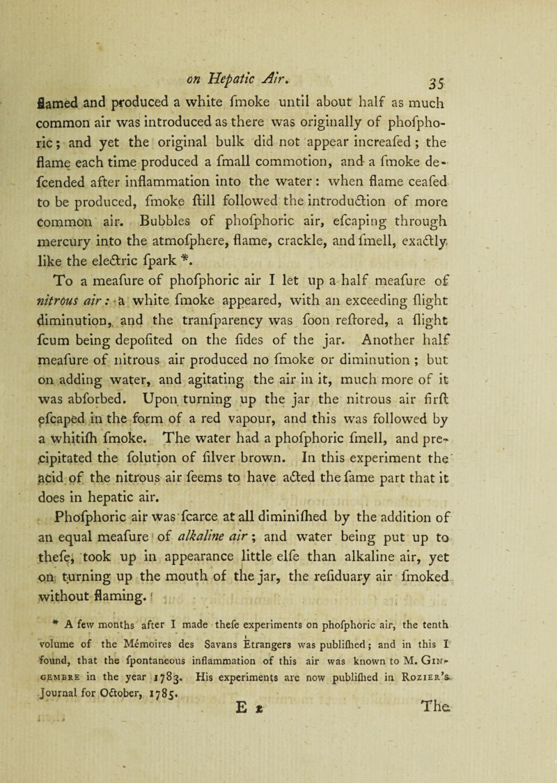 flamed and produced a white fmoke until about half as much common air was introduced as there was originally of phofpho- ric; and yet the original bulk did not appear increafed ; the flame each time produced a fmall commotion, and a fmoke de- fcended after inflammation into the water: when flame ceafed to be produced, fmoke ftill followed the introduction of more common air. Bubbles of phofphoric air, efcaping through mercury into the atmofphere, flame, crackle, and fmell, exaCtly, like the eleCtric fpark *. To a meafure of phofphoric air I let up a half meafure of nitrous air: a white fmoke appeared, with an exceeding flight diminution,, and the tranfparency was foon reftored, a flight fcum being depofited on the fldes of the jar. Another half meafure of nitrous air produced no fmoke or diminution ; but on adding water, and agitating the air in it, much more of it was abforbed. Upon turning up the jar the nitrous air firfl: efcaped in the form of a red vapour, and this was followed by a whitilh fmoke. The water had a phofphoric fmell, and pre- jcipitated the folution of fllver brown. In this experiment the' acid of the nitrous air feems to have adled the fame part that it does in hepatic air. Phofphoric air was fcarce at all diminifhed by the addition of an equal meafure of alkaline air; and water being put up to thefe, took up in appearance little elfe than alkaline air, yet on turning up the mouth of the jar, the refiduary air fmoked without flaming. * A few months after I made thefe experiments on phofphoric air, the tenth volume of the Memoires des Savans Etrangers was publilhed; and in this I found, that the fpontaneous inflammation of this air was known to M. Gin* gembre in the year 1783. His experiments are now publiflied in Rozier’s. journal for Ottober, 1785. E * The
