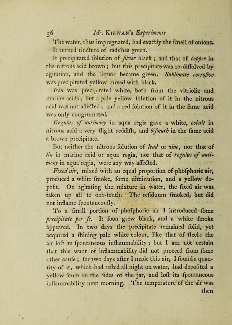 The water, thus impregnated, had exactly the fmell of onions. It turned tin&ure of radifhes green. It precipitated folution of Jilver black ; and that of Copper in the nitrous acid brown ; but this precipitate was re-diffolved by agitation, and the liquor became green. Sublimate corrojive was precipitated yellow mixed with black. Iron was precipitated white, both from the vitriolic and marine acids; but a pale yellow folution of it in the nitrous acid was not affected ; and a red folution of it in the fame acid was only congrumated. Regulus of antimony in aqua regia gave a white, cobalt in nitrous acid a very flight reddifh, and bifmutb in the fame acid a brown precipitate. But neither the nitrous folution of lead or zinc, nor that of tin in marine acid or aqua regia, nor that of regulus of anti¬ mony in aqua regia, were any way affe&ed. Fixed air, mixed with an equal proportion of phofphoric air, produced a white fmoke, fome diminution, and a yellow de¬ posit. On agitating the mixture in water, the fixed air was taken up all to one-tenth. The refiduum fmoked, but did not inflame fpontaneoufly. ► > s To a fmall portion of phofphoric air I introduced fome precipitate per fe. It foon grew black, and a white fmoke appeared. In two days the precipitate remained folid, yet acquired a fhining pale white colour, like that of fteel-: the air loft its fpontaneous inflammability; but I am not certain that this want of inflammability did not proceed from fome other caufe ; for two days after I made this air, I found a quan¬ tity of it, which had refted all night on water, had deposited a yellow fcum on the iides of the jar, and loft its fpontaneous inflammability next morning. The temperature of the air was then /.