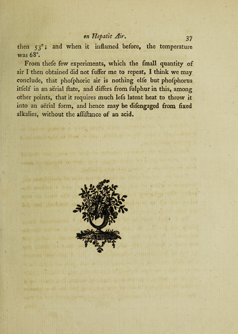 then 530; and when it inflamed before, the temperature was 68°. From thefe few experiments, which the fmall quantity of air I then obtained did not fuffer me to repeat, I think we may conclude, that phofphoric air is nothing elfe but phofphorus itfelf in an aerial ftate, and differs from fulphur in this, among other points, that it requires much lefs latent heat to throw it into an aerial form, and hence may be difengaged from fixed alkalies, without the afliftance of an acid.