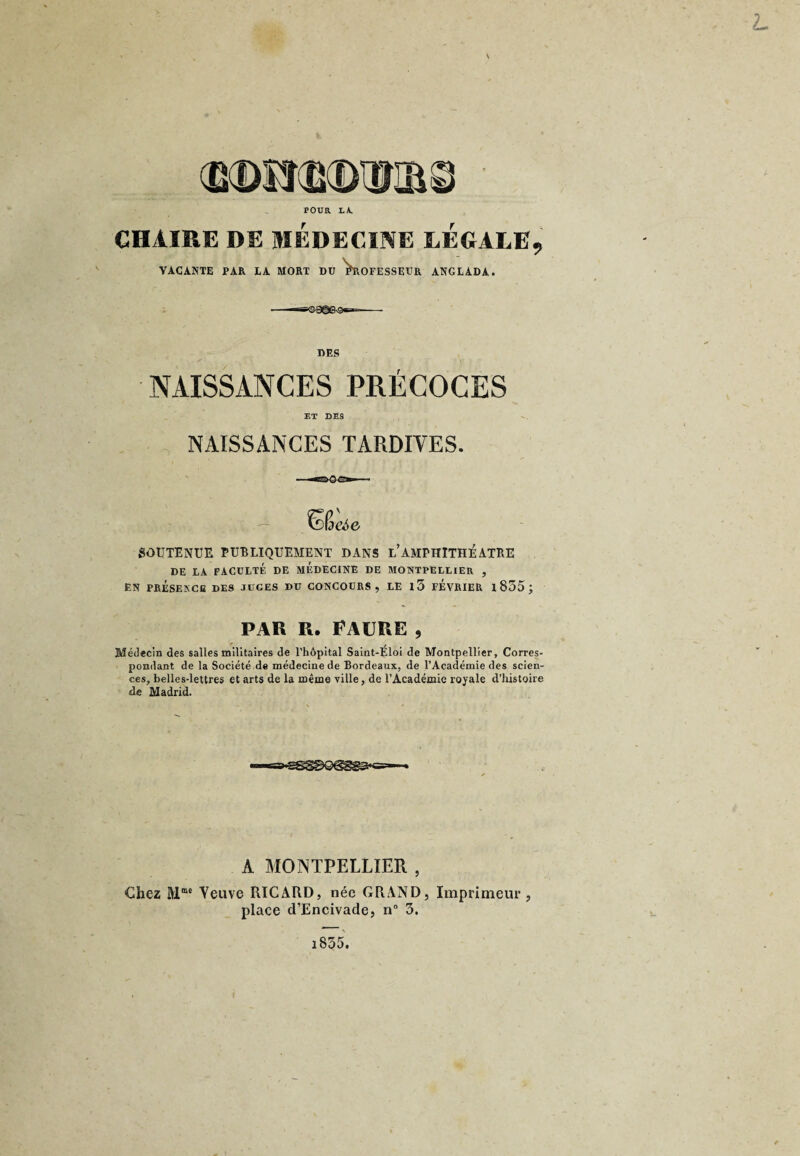 POUR LA. L CHAIRE DE MÉDECINE LEGALE, VACANTE PAR EA MORT DU PROFESSEUR ANGLADA. DES NAISSANCES PRÉCOCES ET DES NAISSANCES TARDIVES. SOUTENUE PUBLIQUEMENT DANS l’amPHITHÉATRE DE LA FACULTÉ DE MEDECINE DE MONTPELLIER , EN PRÉSEKCB DES JUGES DU CONCOURS, LE l5 FEVRIER 1 855 ; par r. Faure , Médecin des salles militaires de l’hôpital Saint-Eloi de Montpellier, Corres¬ pondant de la Société de médecine de Bordeaux, de l’Académie des scien¬ ces, belles-lettres et arts de la même ville, de l’Académie royale d’histoire de Madrid. A MONTPELLIER , Chez Mmc Neuve RICARD, née GRAND, Imprimeur , place d’Encivade, n° 3. i835.