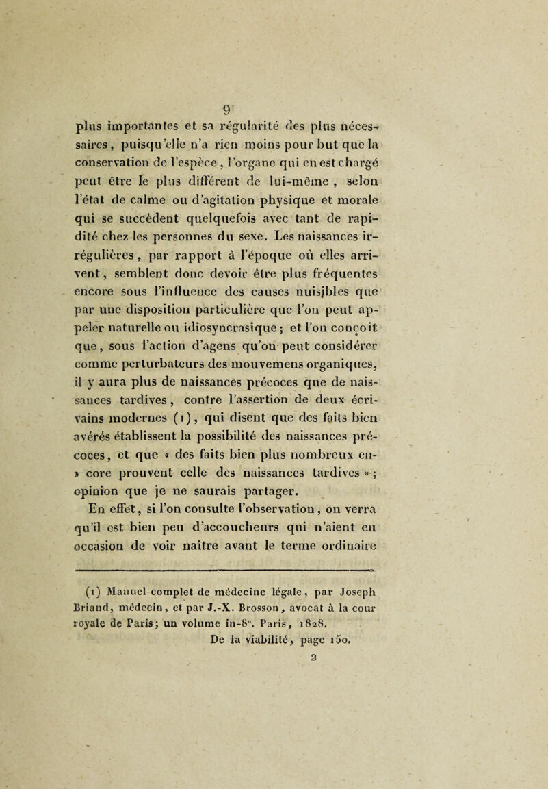 plus importantes et sa régularité des plus néces-» sa ires , puisqu’elle n’a rien moins pour but que la conservation de l’espèce , l’organe qui en est chargé peut être le plus différent de lui-même , selon l’état de calme ou d’agitation physique et morale qui se succèdent quelquefois avec tant de rapi¬ dité chez les personnes du sexe. Les naissances ir¬ régulières , par rapport à l’époque où elles arri¬ vent, semblent donc devoir être plus fréquentes encore sous l’influence des causes nuisibles que par une disposition particulière que l’on peut ap¬ peler naturelle ou idiosyncrasique; et l’on conçoit que, sous l’action d’agens qu’on peut considérer comme perturbateurs des mouvemens organiques, il y aura plus de naissances précoces que de nais¬ sances tardives , contre l’assertion de deux écri¬ vains modernes (1), qui disent que des faits bien avérés établissent la possibilité des naissances pré¬ coces , et que « des faits bien plus nombreux en- » core prouvent celle des naissances tardives » ; opinion que je ne saurais partager. En effet, si l’on consulte l’observation , on verra qu’il est bien peu d’accoucheurs qui n’aient eu occasion de voir naître avant le terme ordinaire (1) Manuel complet de médecine légale, par Joseph Briand, médecin, et par J.-X. Brosson, avocat à la cour royale de Paris; un volume in-8°. Paris, 1828. De la viabilité, page i5o. 2