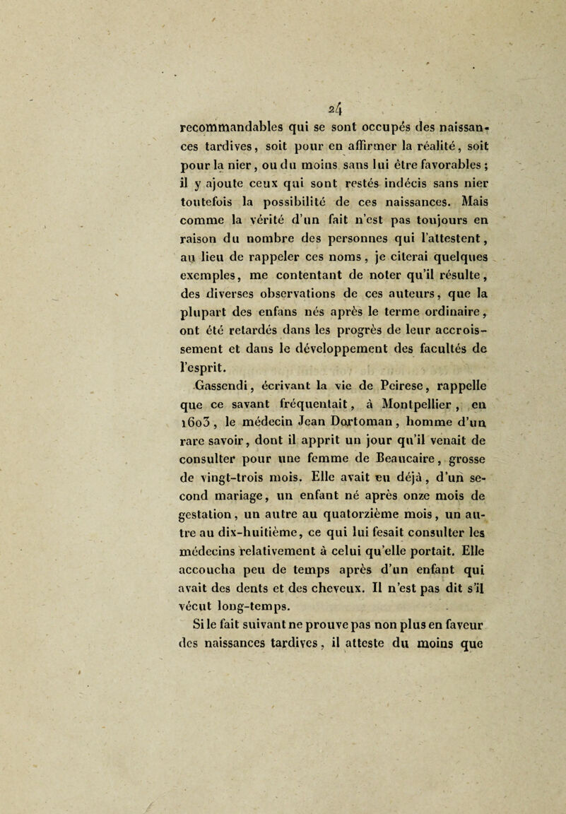 f 24 recommandables qui se sont occupés des naissan¬ ces tardives, soit pour en affirmer la réalité, soit pour la nier, ou du moins sans lui être favorables ; il y ajoute ceux qui sont restés indécis sans nier toutefois la possibilité de ces naissances. Mais comme la vérité d’un fait n’est pas toujours en raison du nombre des personnes qui l’attestent, au lieu de rappeler ces noms , je citerai quelques exemples, me contentant de noter qu’il résulte, des diverses observations de ces auteurs, que la plupart des enfans nés après le terme ordinaire ont été retardés dans les progrès de leur accrois¬ sement et dans le développement des facultés de l’esprit. Gassendi, écrivant la vie de Peirese, rappelle que ce savant fréquentait, à Montpellier , en i6o3, le médecin Jean Dortoman, homme d’un rare savoir, dont il apprit un jour qu’il venait de consulter pour une femme de Beaucaire, grosse de vingt-trois mois. Elle avait eu déjà, d’un se¬ cond mariage, un enfant né après onze mois de gestation, un autre au quatorzième mois, un au¬ tre au dix-huitième, ce qui lui fesait consulter les médecins relativement à celui qu’elle portait. Elle accoucha peu de temps après d’un enfant qui avait des dents et des cheveux. Il n’est pas dit s’il vécut long-temps. Si le fait suivant ne prouve pas non plus en faveur des naissances tardives, il atteste du moins que