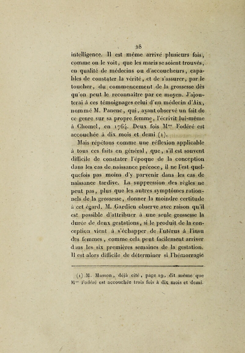 58 intelligence. Il est même arrivé plusieurs fois, comme on le voit, que les maris se soient trouvés, en qualité de médecins ou d’accoucheurs, capa¬ bles de constater la vérité, et de s’assurer, par le toucher , du commencement de la grossesse dès qu’on peut le reconnaître par ce moyen. J’ajou¬ terai à ces témoignages celui d’un médecin d’Aix, no.mmé M. Panenc, qui, ayant observé un fait de ce genre sur sa propre femme, l’écrivit lui-même à Chomel, en 1764. Deux fois Mme Fodéré est accouchée à dix mois et demi (1). Mais répétons comme une réflexion applicable à tous ces faits en général, que, s’il est souvent difficile de constater l’époque de la conception dans les cas de naissance précoce, il ne l’est quel¬ quefois pas moins d’y parvenir dans les cas de naissance tardive. La suppression des règles ne peut pas, plus que les autres symptômes ration¬ nels de la grossesse, donner la moindre certitude à cet égard. M. Gardien observe avec raison qu’il est possible d’attribuer à une seule grossesse la durée de deux gestations, si le produit de la con¬ ception vient à s’échapper de l’utérus à l’insu des femmes , comme cela peut facilement arriver dans les six premières semaines de la gestation. Il est alors difficile de déterminer si l’hémorragie (i) M. Masson, déjà cité, page 19, dit même que M“ Fodéré est accouchée trois fois à dix mois et demi.