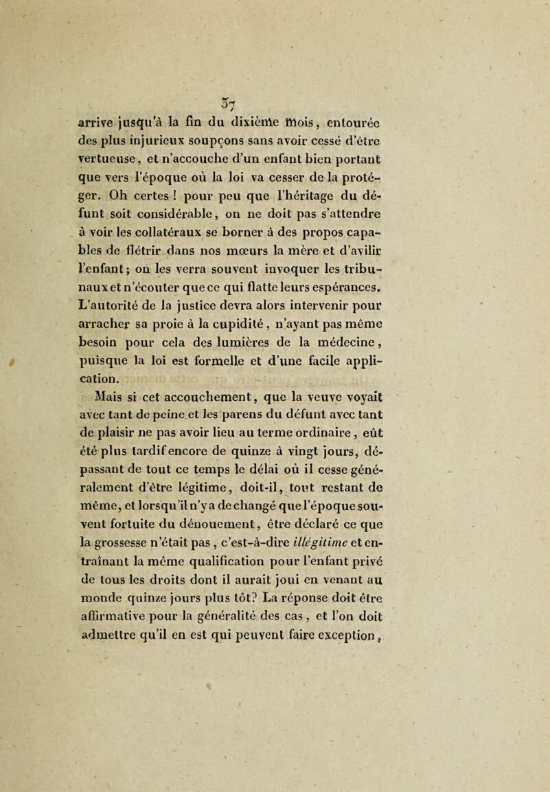 arrive jusqu’à la fin du dixième mois, entourée des plus injurieux soupçons sans avoir cessé d’être vertueuse, et n’accouche d’un enfant bien portant que vers l’époque où la loi va cesser de la proté¬ ger. Oh certes ! pour peu que l’héritage du dé¬ funt soit considérable, on ne doit pas s’attendre à voir les collatéraux se borner à des propos capa¬ bles de flétrir dans nos mœurs la mère et d’avilir l’enfant; on les verra souvent invoquer les tribu¬ naux et n’écouter que ce qui flatte leurs espérances. L’autorité de la justice devra alors intervenir pour arracher sa proie à la cupidité , n’ayant pas même besoin pour cela des lumières de la médecine, puisque la loi est formelle et d’une facile appli¬ cation. Mais si cet accouchement, que la veuve voyait avec tant de peine et les parens du défunt avec tant de plaisir ne pas avoir lieu au terme ordinaire, eût été plus tardif encore de quinze à vingt jours, dé¬ passant de tout ce temps le délai où il cesse géné¬ ralement d’être légitime, doit-il, tout restant de même, et lorsqu’il n’y a de changé que l’époque sou¬ vent fortuite du dénouement, être déclaré ce que la grossesse n était pas , c’est-à-dire illégitime et en¬ traînant la même qualification pour l’enfant privé de tous les droits dont il aurait joui en venant au monde quinze jours plus tôt? La réponse doit être affirmative pour la généralité des cas , et l’on doit admettre qu’il en est qui peuvent faire exception,