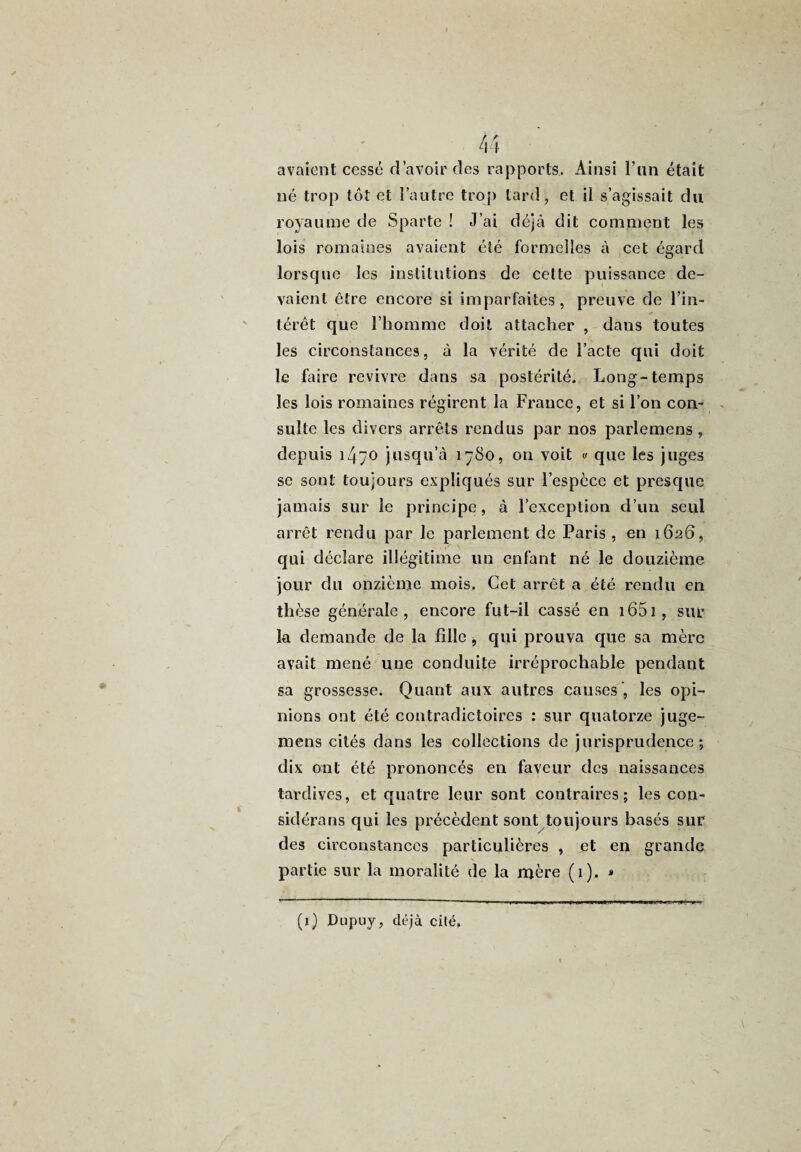 avaient cessé d’avoir des rapports. Ainsi l’an était né trop tôt et l’autre trop tard, et il s’agissait du royaume de Sparte ! J’ai déjà dit comment les lois romaines avaient été formelles à cet égard lorsque les institutions de cette puissance de¬ vaient être encore si imparfaites, preuve de l’in¬ térêt que l’homme doit attacher , dans toutes les circonstances, à la vérité de l’acte qui doit le faire revivre dans sa postérité. Long-temps les lois romaines régirent la France, et si l’on con¬ sulte les divers arrêts rendus par nos parlemens , depuis 14”0 jusqu’à 1780, on voit « que les juges se sont toujours expliqués sur l’espèce et presque jamais sur le principe, à l’exception d’un seul arrêt rendu par le parlement de Paris , en 1626, qui déclare illégitime un enfant né le douzième jour du onzième mois. Ccl arrêt a été rendu en thèse générale, encore fut-il cassé en 1651 , sur la demande de la fille , qui prouva que sa mère avait mené une conduite irréprochable pendant sa grossesse. Quant aux autres causes', les opi¬ nions ont été contradictoires : sur quatorze juge- mens cités dans les collections de jurisprudence; dix ont été prononcés en faveur des naissances tardives, et quatre leur sont contraires; les con¬ sidérons qui les précèdent sont toujours basés sur des circonstances particulières , et en grande partie sur la moralité de la mère (1). * (1) Dupuy, déjà cité.