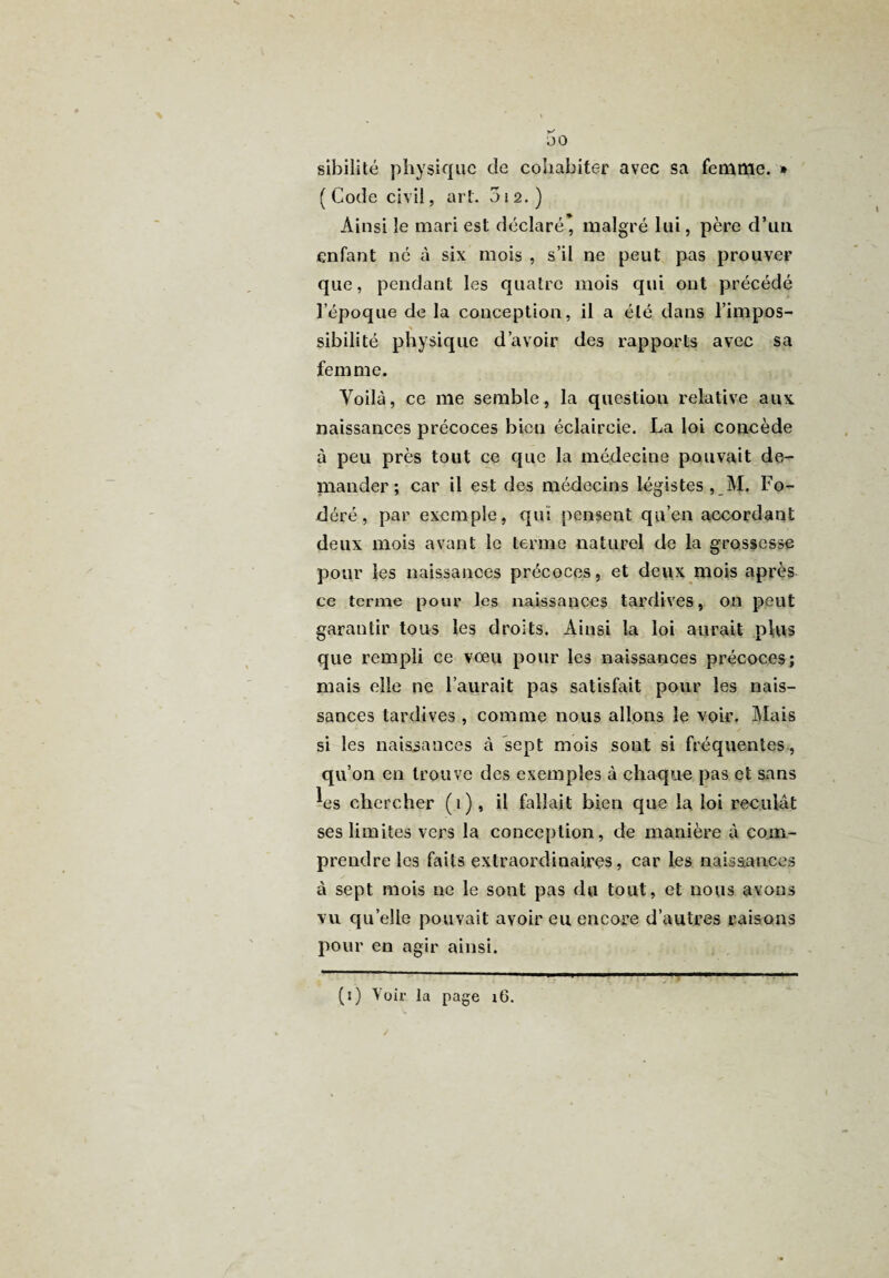 t-' JO sibilité physique de cohabiter avec sa femme. * ( Code civil, art. 012.) Ainsi le mari est déclaré, malgré lui, père d’un enfant né à six mois , s’il ne peut pas prouver que, pendant les quatre mois qui ont précédé l’époque de la conception, il a été dans l’impos- % sibilité physique d’avoir des rapports avec sa femme. Voilà, ce me semble, la question relative aux naissances précoces bien éclaircie. La loi concède à peu près tout ce que la médecine pouvait de¬ mander ; car il est des médecins légistes , M. Fo- déré, par exemple, qui pensent qu’en accordant deux mois avant le terme naturel de la grossesse pour les naissances précoces, et deux mois après ce terme pour les naissances tardives, on peut garantir tous les droits. Ainsi la loi aurait plus que rempli ce vœu pour les naissances précoces; mais elle ne l’aurait pas satisfait pour les nais¬ sances tardives , comme nous allons le voir. Mais si les naissances à sept mois sont si fréquentes, qu’on en trouve des exemples à chaque pas et sans ^es chercher (1), il fallait bien que la loi reculât ses limites vers la conception, de manière à com¬ prendre les faits extraordinaires, car les naissances à sept mois ne le sont pas du tout, et nous avons vu qu’elle pouvait avoir eu encore d’autres raisons pour en agir ainsi. (1) Voir’ la page 16. -