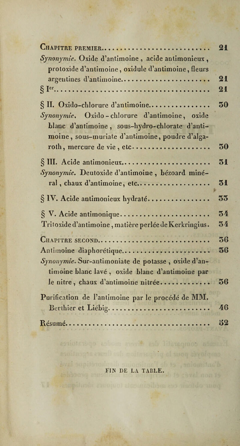 Chapitre premier.. » . 21 Synonymie. Oxide d’antimoine , acide anlimonieux , proloxide d’antimoine, oxidule d’antimoine, fleurs argentines d’antimoine. 21 §Ier. 21 § II. Oxido-chlorure d’antimoine. 50 Synonymie, Oxido-chlorure d’antimoine, oxide blanc d’antimoine, sous-hydro-chlorate d’anti¬ moine, sous-inuriate d’antimoine, poudre d’alga- roth, mercure de vie , etc. 50 § III. Acide antimonieux. 51 Synonymie. Deutoxide d’antimoine , bézoard miné¬ ral , chaux d’antimoine, etc. 51 § IV. Acide antimonieux hydraté. 55 § V. Acide antimonique... 54 Triîoxide d’antimoine, matière perléedeKerkringius. 54 Chapitre second.. .. 50 Antimoine diaphorétique. 50 Synonymie. Sur-antimoniate de potasse , oxide d’an¬ timoine blanc lavé , oxide blanc d’antimoine par le nitre , chaux d’antimoine nitrée. 50 Purification de l’antimoine par le procédé de MM. Berthier et Liébig. 40 Résumé. 52 FIN DE LA TABLE.