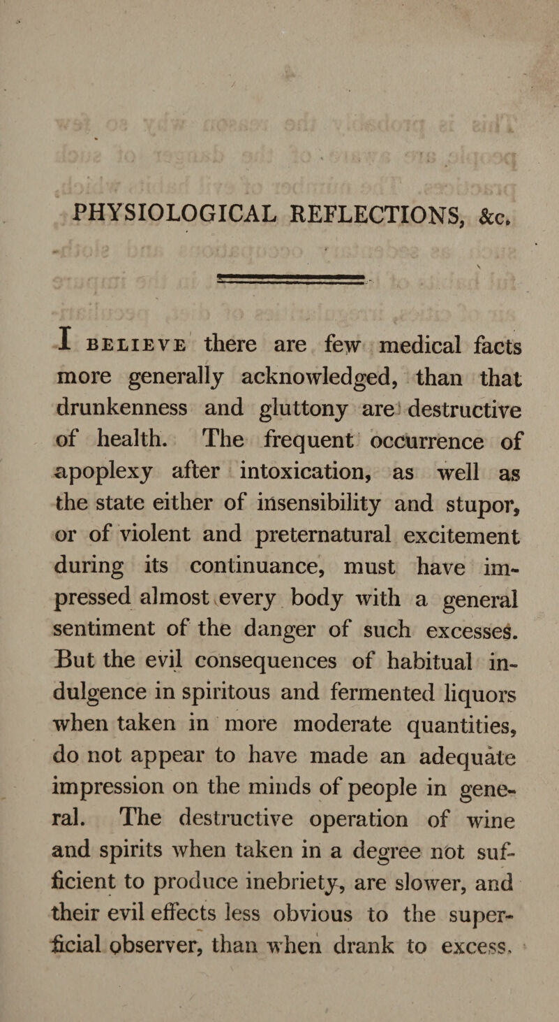 / m$JC : i- ■* f V ■. * t X% rjs ■ ■ H PHYSIOLOGICAL REFLECTIONS, I believe there are few medical facts more generally acknowledged, than that drunkenness and gluttony are destructive of health. The frequent occurrence of apoplexy after intoxication, as well as the state either of insensibility and stupor, or of violent and preternatural excitement during its continuance, must have im¬ pressed almost every body with a general sentiment of the danger of such excesses. But the evil consequences of habitual in¬ dulgence in spiritous and fermented liquors when taken in more moderate quantities, do not appear to have made an adequate impression on the minds of people in gene¬ ral. The destructive operation of wine and spirits when taken in a degree not suf¬ ficient to produce inebriety, are slower, and their evil effects less obvious to the super¬ ficial observer, than when drank to excess.