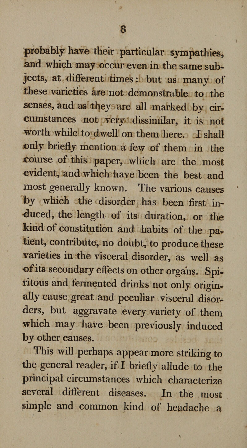 probably have their particular sympathies, and which may occur even in the same sub¬ jects, at different times: but as many of these varieties are not demonstrable to the senses, and as they are all marked by cir¬ cumstances not very dissimilar, it is not worth while to dwell on them here. I shall only briefly mention a few of them in the course of this paper, which are the most evident, and which have been the best and most generally known. The various causes by which the disorder has been first in¬ duced, the length of its duration, or the kind of constitution and habits of the pa¬ tient, contribute, no doubt, to produce these varieties in the visceral disorder, as well as of its secondary effects on other organs. Spi- ritous and fermented drinks not only origin¬ ally cause great and peculiar visceral disor¬ ders, but aggravate every variety of them which may have been previously induced by other causes. This will perhaps appear more striking to the general reader, if I briefly allude to the principal circumstances which characterize several different diseases. In the most simple and common kind of headache a I  \