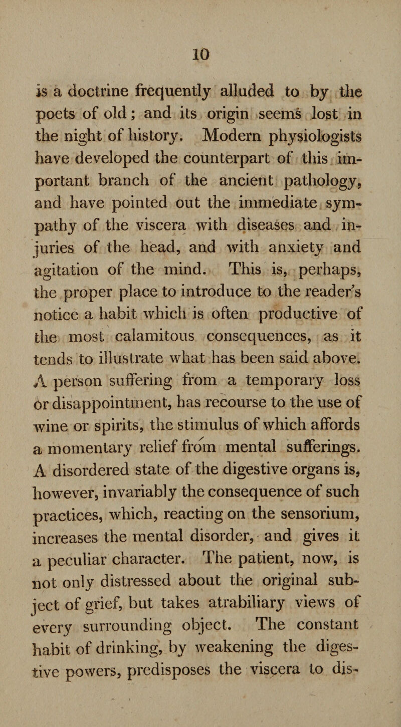 is a doctrine frequently alluded to by the poets of old; and its origin seems lost in the night of history. Modern physiologists have developed the counterpart of this im¬ portant branch of the ancient pathology, and have pointed out the immediate sym¬ pathy of the viscera with diseases and in¬ juries of the head, and with anxiety and agitation of the mind. This is, perhaps, the proper place to introduce to the reader's notice a habit which is often productive of the most calamitous consequences, as it tends to illustrate what has been said above. A person suffering from a temporary loss or disappointment, has recourse to the use of wine or spirits, the stimulus of which affords a momentary relief from mental sufferings. A disordered state of the digestive organs is, however, invariably the consequence of such practices, which, reacting on the sensorium, increases the mental disorder, and gives it a peculiar character. The patient, now, is not only distressed about the original sub¬ ject of grief, but takes atrabiliary views of every surrounding object. The constant habit of drinking, by weakening the diges¬ tive powers, predisposes the viscera to dis-