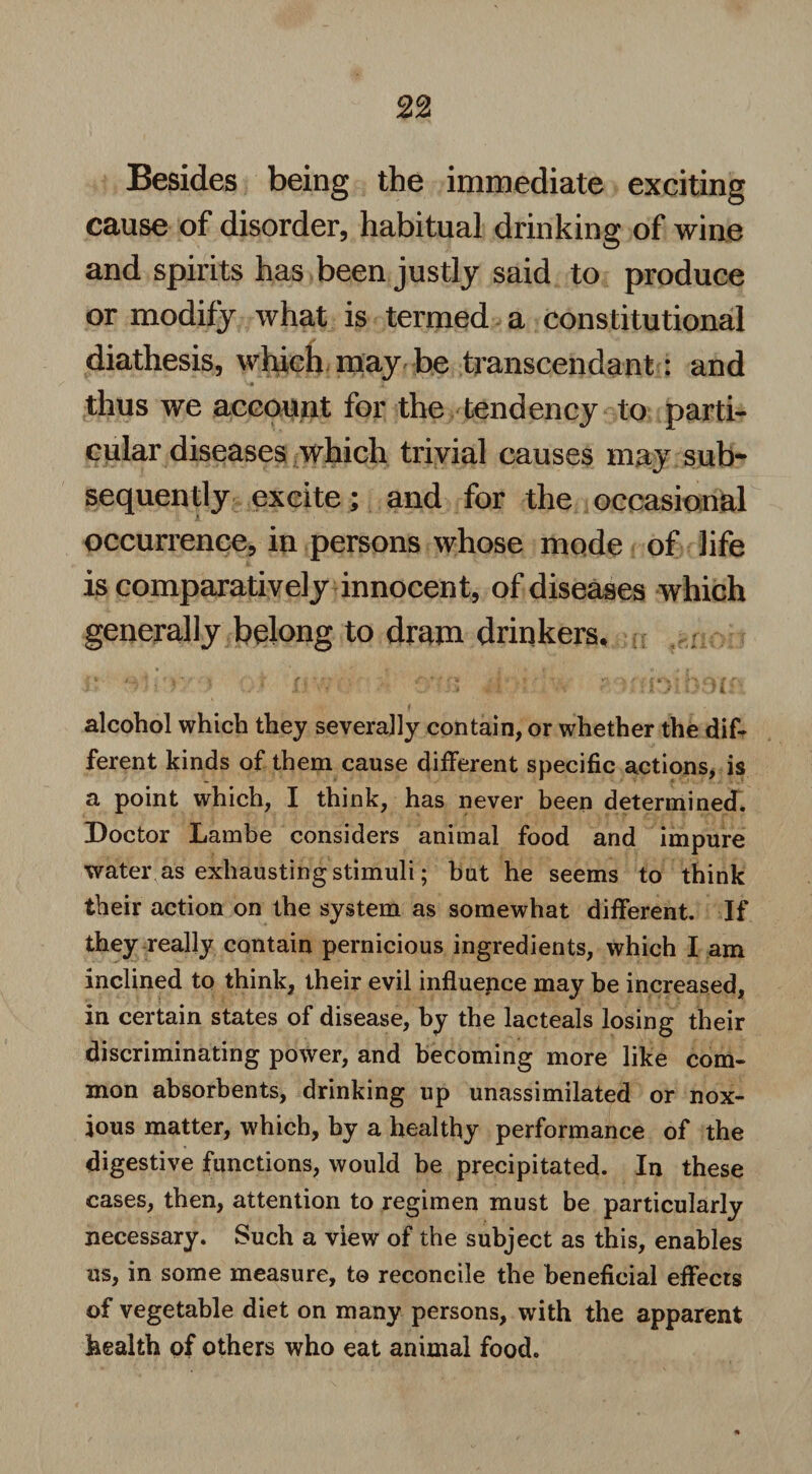 Besides being the immediate exciting cause of disorder, habitual drinking of wine and spirits has been justly said to produce or modify what is termed a constitutional diathesis, which may be transcendant: and thus we account for the tendency to parti¬ cular diseases which trivial causes may sub¬ sequently excite; and for the occasional occurrence, in persons whose mode of life is comparatively innocent, of diseases which generally belong to dram drinkers, •1 * ! * ' . . jj \* ' . 'i 1 ' X J. Jl ' alcohol which they severally contain, or whether the dif¬ ferent kinds of them cause different specific actions, is a point which, I think, has never been determined. Doctor Lambe considers animal food and impure water as exhausting stimuli; but he seems to think their action on the system as somewhat different. If they realty contain pernicious ingredients, which I am inclined to think, their evil influence may be increased, in certain states of disease, by the lacteals losing their discriminating power, and becoming more like com¬ mon absorbents, drinking up unassimilated or nox¬ ious matter, which, by a healthy performance of the digestive functions, would be precipitated. In these cases, then, attention to regimen must be particularly necessary. Such a view of the subject as this, enables us, in some measure, to reconcile the beneficial effects of vegetable diet on many persons, with the apparent health of others who eat animal food.