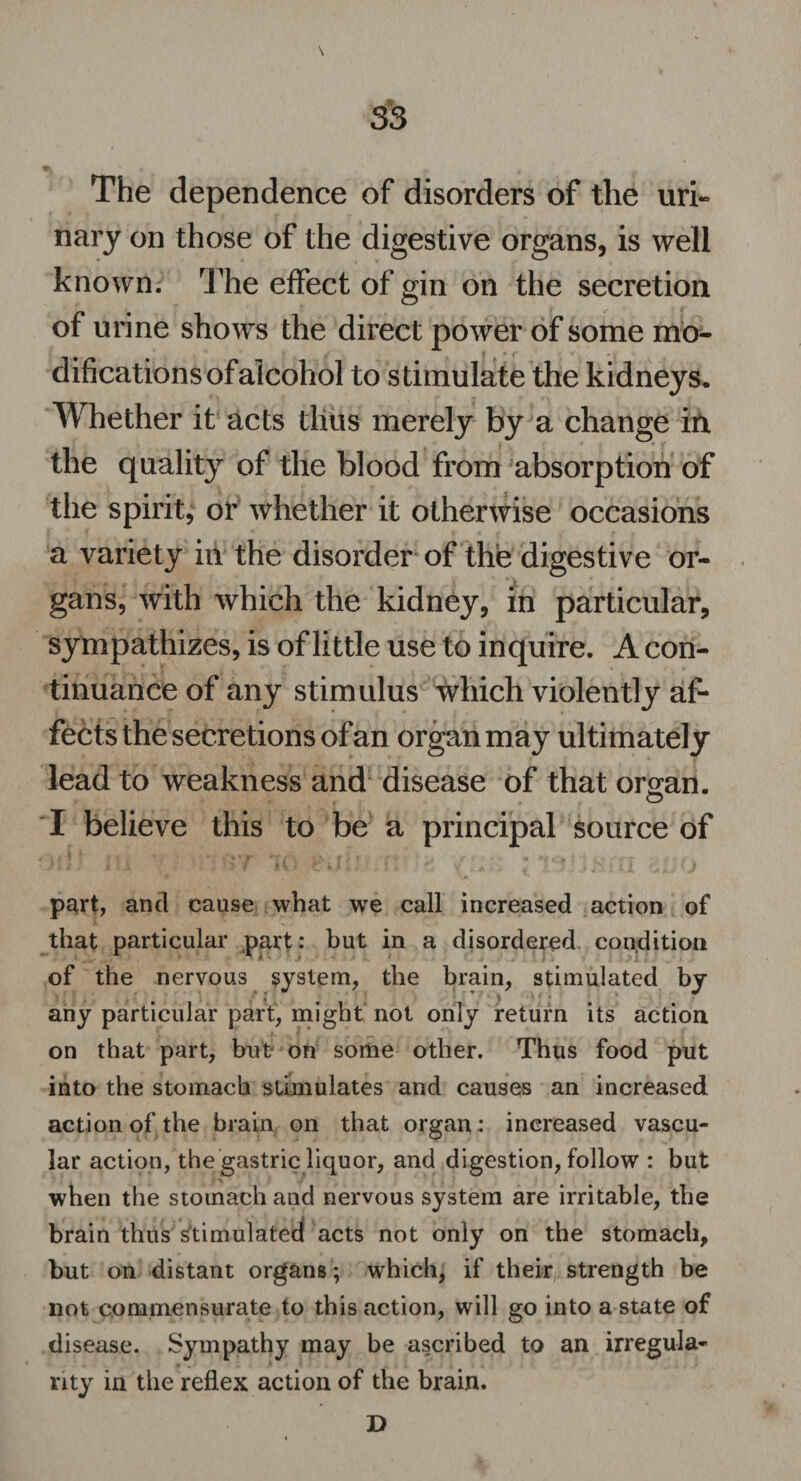 S3 k y ^ * •> The dependence of disorders of the uri¬ nary on those of the digestive organs, is well known. The effect of gin on the secretion of urine shows the direct power of some mo¬ difications of alcohol to stimulate the kidneys. Whether it acts thus merely by a change in the quality of the blood from absorption of the spirit, or whether it otherwise occasions a variety in the disorder of the digestive or¬ gans, with which the kidney, in particular, sympathizes, is of little use to inquire. A con¬ tinuance of any stimulus which violently af¬ fects the secretions of an organ may ultimately lead to weakness and disease of that organ. I believe this to be a principal source of part, and cause what we call increased action of that particular part: but in a disordered condition of the nervous system, the brain, stimulated by any particular part, might not only return its action on that part, but on some other. Thus food put into the stomach stimulates and causes an increased action of the brain on that organ: increased vascu¬ lar action, the gastric liquor, and digestion, follow : but when the stomach and nervous system are irritable, the brain thus stimulated acts not only on the stomach, but on distant organs ; which, if their strength be not commensurate to this action, will go into a state of disease. Sympathy may be ascribed to an irregula¬ rity in the reflex action of the brain. D