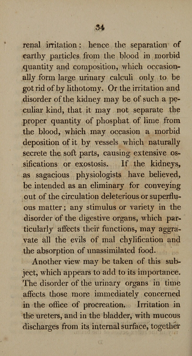 54 renal irritation: hence the separation of earthy particles from the blood in morbid quantity and composition, which occasion¬ ally form large urinary calculi only to be got rid of by lithotomy. Or the irritation and disorder of the kidney may be of such a pe¬ culiar kind, that it may not separate the proper quantity of phosphat of lime from the blood, which may occasion a morbid deposition of it by vessels which naturally secrete the soft parts, causing extensive os¬ sifications or exostosis. If the kidneys, as sagacious physiologists have believed, be intended as an eliminary for conveying out of the circulation deleterious or superflu¬ ous matter; any stimulus or variety in the disorder of the digestive organs, which par¬ ticularly affects their functions, may aggra¬ vate all the evils of mal chylification and the absorption of unassimilated food. Another view may be taken of this sub¬ ject, which appears to add to its importance. The disorder of the urinary organs in time affects those more immediately concerned in the office of procreation. Irritation in the ureters, and in the bladder, with mucous discharges from its internal surface, together