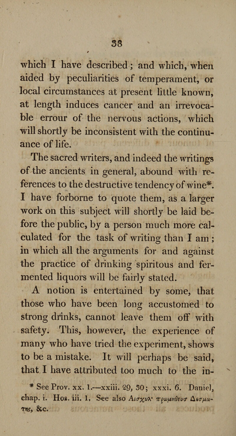 33 which I have described; and which, when aided by peculiarities of temperament, or local circumstances at present little known, at length induces cancer and an irrevoca¬ ble errour of the nervous actions, which will shortly be inconsistent with the continu¬ ance of life. The sacred writers, and indeed the writings of the ancients in general, abound with re¬ ferences to the destructive tendency of wine*. I have forborne to quote them, as a larger work on this subject will shortly be laid be¬ fore the public, by a person much more cal¬ culated for the task of writing than I am ; in which all the arguments for and against the practice of drinking spiritous and fer¬ mented liquors will be fairly stated. A notion is entertained by some, that those who have been long accustomed to strong drinks, cannot leave them off with safety. This, however, the experience of many who have tried the experiment, shows to be a mistake. It will perhaps be said, that I have attributed too much to the in- * See Prov. xx. 1.—xxiii. 29, SO; xxxi. 6. Daniel, chap. i. Hos, iii. 1» See also Ai<r%iA* i7rgu[tn9su<r As07*0)- ms, &c.