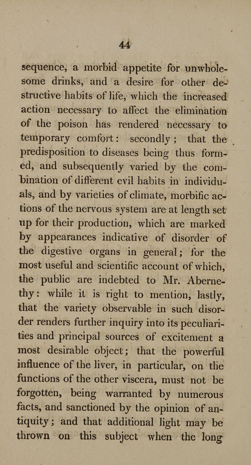 sequence, a morbid appetite for unwhole¬ some drinks, and a desire for other de¬ structive habits of life, which the increased action necessary to affect the elimination of the poison has rendered necessary to temporary comfort: secondly ; that the predisposition to diseases being thus form¬ ed, and subsequently varied by the com¬ bination of different evil habits in individu¬ als, and by varie ties of climate, morbific ac¬ tions of the nervous system are at length set up for their production, which are marked by appearances indicative of disorder of the digestive organs in general; for the most useful and scientific account of which, the public are indebted to Mr. Aberne- thy: while it is right to mention, lastly, that the variety observable in such disor¬ der renders further inquiry into its peculiari¬ ties and principal sources of excitement a most desirable object; that the powerful influence of the liver, in particular, on the functions of the other viscera, must not be forgotten, being warranted by numerous facts, and sanctioned by the opinion of an¬ tiquity ; and that additional light may be thrown on this subject when the long