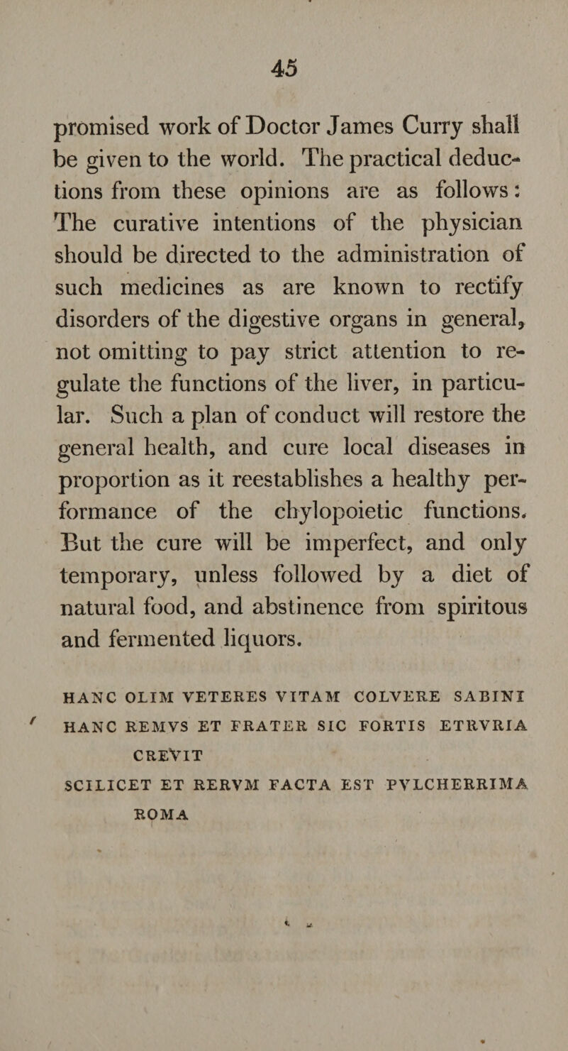 promised work of Doctor James Curry shall be given to the world. The practical deduc¬ tions from these opinions are as follows: The curative intentions of the physician should be directed to the administration of such medicines as are known to rectify disorders of the digestive organs in general, not omitting to pay strict attention to re¬ gulate the functions of the liver, in particu¬ lar. Such a plan of conduct will restore the general health, and cure local diseases in proportion as it reestablishes a healthy per¬ formance of the chylopoietic functions. But the cure will be imperfect, and only temporary, unless followed by a diet of natural food, and abstinence from spiritous and fermented liquors. HANC OLIM VETERES VITAM COLVERE SABINI r HANC REMVS ET FRATER SIC FORTIS ETRVRIA creVit SCILICET ET RERVM FACTA EST PVLCHERRIMA ROMA