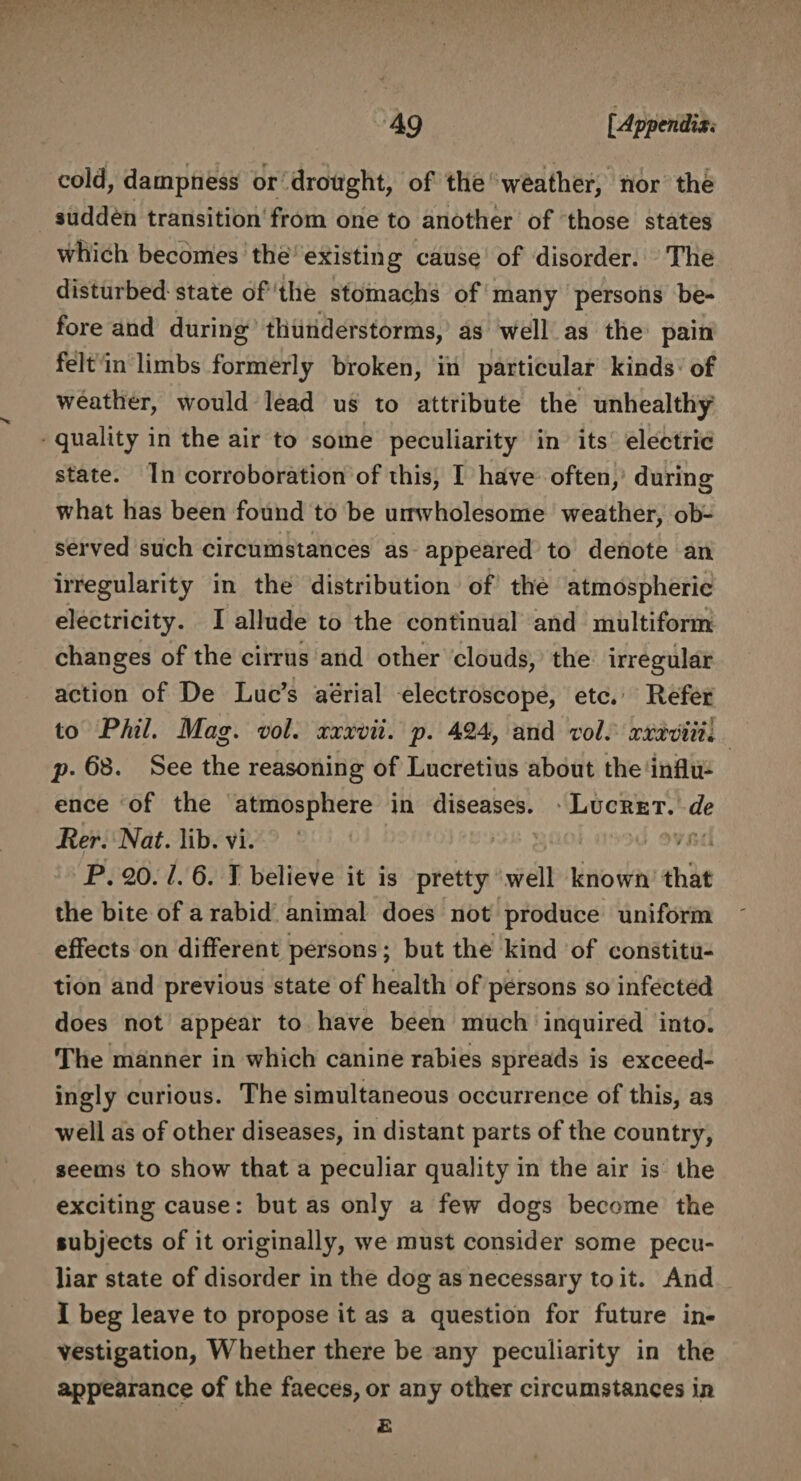 cold, dampness or drought, of the weather, nor the sudden transition from one to another of those states which becomes the existing cause of disorder. The disturbed state of the stomachs of many persons be¬ fore and during thunderstorms, as well as the pain felt in limbs formerly broken, in particular kinds of weather, would lead us to attribute the unhealthy quality in the air to some peculiarity in its electric state. In corroboration of this, I have often, during what has been found to be unwholesome weather, ob¬ served such circumstances as appeared to denote an irregularity in the distribution of the atmospheric electricity. I allude to the continual and multiform changes of the cirrus and other clouds, the irregular action of De Luc’s aerial electroscope, etc. Refer to Phil. Mag. vol. xxxvii. p. 424, and vol. xxxviiu p. 68. See the reasoning of Lucretius about the influ¬ ence of the atmosphere in diseases. Lucret. de Per. Nat. lib. vi. P. 20.1. 6. I believe it is pretty well known that the bite of a rabid animal does not produce uniform effects on different persons; but the kind of constitu¬ tion and previous state of health of persons so infected does not appear to have been much inquired into. The manner in which canine rabies spreads is exceed¬ ingly curious. The simultaneous occurrence of this, as well as of other diseases, in distant parts of the country, seems to show that a peculiar quality in the air is the exciting cause: but as only a few dogs become the subjects of it originally, we must consider some pecu¬ liar state of disorder in the dog as necessary to it. And I beg leave to propose it as a question for future in¬ vestigation, Whether there be any peculiarity in the appearance of the faeces, or any other circumstances in £
