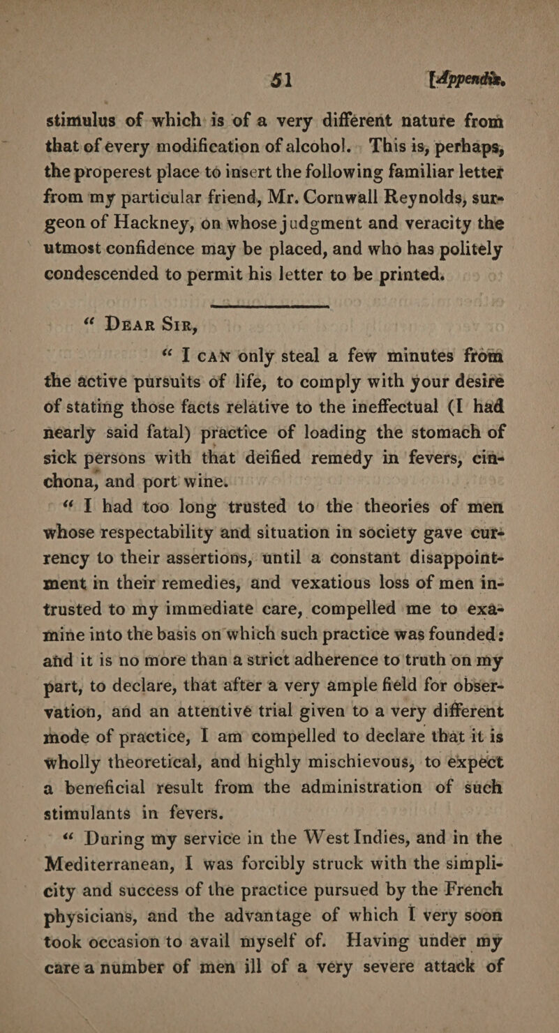 stimulus of which is of a very different nature from that of every modification of alcohol. This is, perhaps, the properest place to insert the following familiar letter from my particular friend, Mr. Cornwall Reynolds, sur¬ geon of Hackney, on whose judgment and veracity the utmost confidence may be placed, and who has politely condescended to permit his letter to be printed. “ Dear Sir, “ I can only steal a few minutes from the active pursuits of life, to comply with your desire of stating those facts relative to the ineffectual (I had nearly said fatal) practice of loading the stomach of sick persons with that deified remedy in fevers, cin¬ chona, and port wine. “ I had too long trusted to the theories of men whose respectability and situation in society gave cur¬ rency to their assertions, until a constant disappoint¬ ment in their remedies, and vexatious loss of men in¬ trusted to my immediate care, compelled me to exa¬ mine into the basis on which such practice was founded: afid it is no more than a strict adherence to truth on my part, to declare, that after a very ample field for obser¬ vation, and an attentive trial given to a very different mode of practice, I am compelled to declare that it is wholly theoretical, and highly mischievous, to expect a beneficial result from the administration of such stimulants in fevers. u During my service in the West Indies, and in the Mediterranean, I was forcibly struck with the simpli¬ city and success of the practice pursued by the French physicians, and the advantage of which I very soon took occasion to avail myself of. Having under my care a number of men ill of a very severe attack of