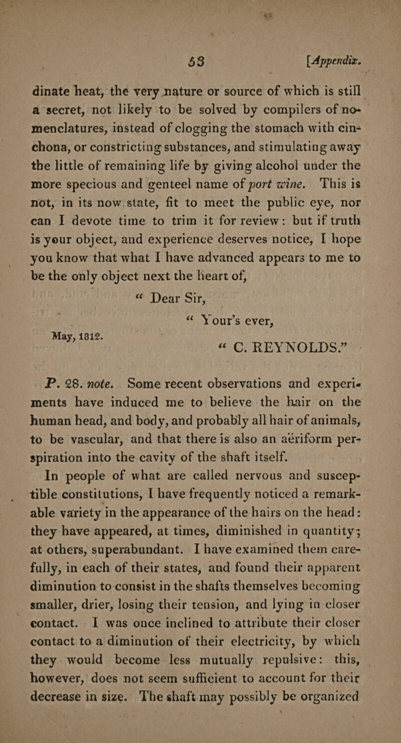dinate heat, the very nature or source of which is still a secret, not likely to be solved by compilers of no¬ menclatures, instead of clogging the stomach with cin¬ chona, or constricting substances, and stimulating away the little of remaining life by giving alcohol under the more specious and genteel name of port zi'ine. This is not, in its now state, fit to meet the public eye, nor can I devote time to trim it for review: but if truth is your object, and experience deserves notice, I hope you know that what I have advanced appears to me to be the only object next the heart of, “ Dear Sir, “ Your’s ever, May, 1312. “ C. REYNOLDS” P. 28. note. Some recent observations and experi¬ ments have induced me to believe the hair on the human head, and body, and probably all hair of animals, to be vascular, and that there is also an aeriform per¬ spiration into the cavity of the shaft itself. In people of what are called nervous and suscep¬ tible constitutions, I have frequently noticed a remark¬ able variety in the appearance of the hairs on the head: they have appeared, at times, diminished in quantity; at others, superabundant. I have examined them care¬ fully, in each of their states, and found their apparent diminution to consist in the shafts themselves becoming smaller, drier, losing their tension, and lying in closer contact. I was once inclined to attribute their closer contact to a diminution of their electricity, by which they wrould become less mutually repulsive: this, however, does not seem sufficient to account for their decrease in size. The shaft may possibly be organized