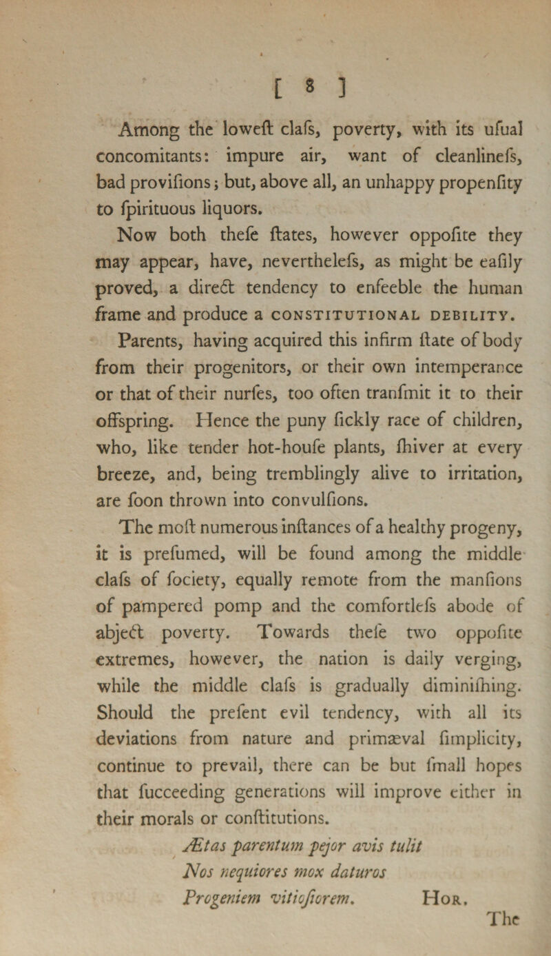 Among the lowed clafs, poverty, with its ufual concomitants: impure air, want of cleanlinefs, bad provifions; but, above all, an unhappy propenfity to fpirituous liquors. Now both thefe dates, however oppofite they may appear, have, neverthelefs, as might be eafily proved, a dired tendency to enfeeble the human frame and produce a constitutional debility. Parents, having acquired this infirm date of body from their progenitors, or their own intemperance or that of their nurfes, too often tranfmit it to their offspring. Hence the puny fickly race of children, who, like tender hot-houfe plants, fhiver at every breeze, and, being tremblingly alive to irritation, are foon thrown into convulfions. The mod numerous indances of a healthy progeny, it is prefumed, will be found among the middle clafs of fociety, equally remote from the manfions of pampered pomp and the comfortlefs abode of abjed poverty. Towards thefe twro oppofite extremes, however, the nation is daily verging, while the middle clafs is gradually diminifhing. Should the prefent evil tendency, with all its deviations from nature and primaeval fimplicity, continue to prevail, there can be but fmall hopes that fucceeding generations will improve either in their morals or conditutions. Ait as parent um pejor avis tulit Nos nequiores mox daturos Progeniem vitiofiorem. Hor.