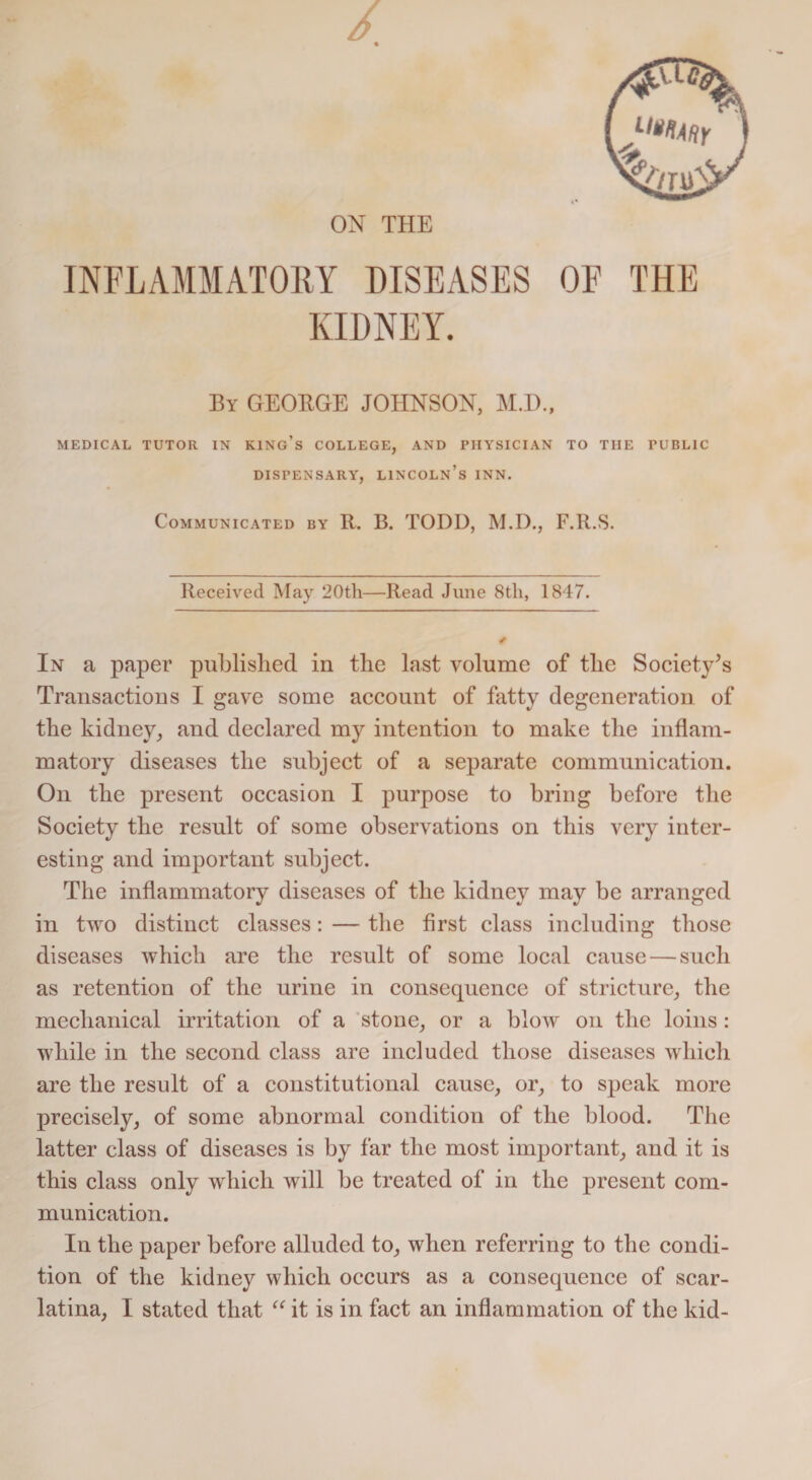 1‘^dr ON THE INFLAMMATORY DISEASES OF THE KIDNEY. By GEORGE JOHNSON, M.l)., MEDICAL TUTOR IN KING’S COLLEGE, AND PHYSICIAN TO TIIE PUBLIC DISPENSARY, LINCOLN’S INN. Communicated by R. B. TODD, M.D., F.R.S. Received May 20th—Read June 8th, 1847. In a paper published in the last volume of the Society’s Transactions I gave some account of fatty degeneration of the kidney, and declared my intention to make the inflam¬ matory diseases the subject of a separate communication. On the present occasion I purpose to bring before the Society the result of some observations on this very inter¬ esting and important subject. The inflammatory diseases of the kidney may be arranged in two distinct classes: — the first class including those diseases which are the result of some local cause — such as retention of the urine in consequence of stricture, the mechanical irritation of a stone, or a blow on the loins: while in the second class are included those diseases which are the result of a constitutional cause, or, to speak more precisely, of some abnormal condition of the blood. The latter class of diseases is by far the most important, and it is this class only which will be treated of in the present com¬ munication. In the paper before alluded to, when referring to the condi¬ tion of the kidney which occurs as a consequence of scar¬