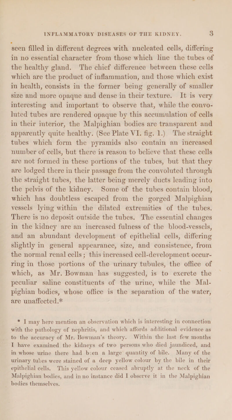 seen filled in different degrees with nucleated cells, differing in no essential character from those which line the tubes of the healthy gland. The chief difference between these cells which are the product of inflammation, and those which exist in health, consists in the former being generally of smaller size and more opaque and dense in their texture. It is very interesting and important to observe that, while the convo¬ luted tubes are rendered opaque by this accumulation of cells in their interior, the Malpighian bodies are transparent and apparently quite healthy. (See Plate VI. fig. 1.) The straight tubes which form the pyramids also contain an increased number of cells, but there is reason to believe that these cells are not formed in these portions of the tubes, but that they are lodged there in their passage from the convoluted through the straight tubes, the latter being merely ducts leading into the pelvis of the kidney. Some of the tubes contain blood, which has doubtless escaped from the gorged Malpighian vessels lying within the dilated extremities of the tubes. There is no deposit outside the tubes. The essential changes in the kidney are an increased fulness of the blood-vessels, and an abundant development of epithelial cells, differing slightly in general appearance, size, and consistence, from the normal renal cells; this increased cell-development occur¬ ring in those portions of the urinary tubules, the office of which, as Mr. Bowman has suggested, is to excrete the peculiar saline constituents of the urine, while the Mal¬ pighian bodies, whose office is the separation of the water, are unaffected.* * I may here mention an observation which is interesting in connection with the pathology of nephritis, and which affords additional evidence as to the accuracy of Mr. Bowman’s theory. Within the last few months I have examined the kidneys of two persons who died jaundiced, and in whose urine there had been a large quantity of bile. Many of the urinary tubes were stained of a deep yellow colour by the bile in their epithelial cells. This yellowT colour ceased abruptly at the neck of the Malpighian bodies, and in no instance did I observe it in the Malpighian bodies themselves.