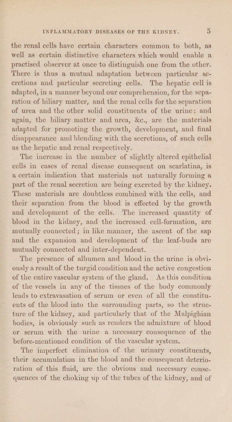 the renal cells have certain characters common to both, as well as certain distinctive characters which would enable a practised observer at once to distinguish one from the other. There is thus a mutual adaptation between particular se¬ cretions and particular secreting cells. The hepatic cell is adapted, in a manner beyond our comprehension, for the sepa¬ ration of biliary matter, and the renal cells for the separation of urea and the other solid constituents of the urine: and again, the biliary matter and urea, &c., are the materials adapted for promoting the growth, development, and final disappearance and blending with the secretions, of such cells as the hepatic and renal respectively. The increase in the number of slightly altered epithelial cells in cases of renal disease consequent on scarlatina, is a certain indication that materials not naturally forming a part of the renal secretion are being excreted by the kidney. These materials are doubtless combined with the cells, and their separation from the blood is effected by the growth and development of the cells. The increased quantity of blood in the kidney, and the increased cell-formation, are mutually connected; in like manner, the ascent of the sap and the expansion and development of the leaf-buds are mutually connected and inter-dependent. The presence of albumen and blood in the urine is obvi¬ ously a result of the turgid condition and the active congestion of the entire vascular system of the gland. As this condition of the vessels in any of the tissues of the body commonly leads to extravasation of serum or even of all the constitu¬ ents of the blood into the surrounding parts, so the struc¬ ture of the kidney, and particularly that of the Malpighian bodies, is obviously such as renders the admixture of blood or serum with the urine a necessary consequence of the before-mentioned condition of the vascular system. The imperfect elimination of the urinary constituents, their accumulation in the blood and the consequent deterio¬ ration of this fluid, are the obvious and necessary conse¬ quences of the choking up of the tubes of the kidney, and of