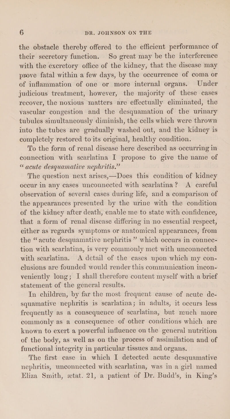 the obstacle thereby offered to the efficient performance of their secretory function. So great may be the interference with the excretory office of the kidney, that the disease may prove fatal within a few days, by the occurrence of coma or of inflammation of one or more internal organs. Under judicious treatment, however, the majority of these cases recover, the noxious matters are effectually eliminated, the vascular congestion and the desquamation of the urinary tubules simultaneously diminish, the cells which were thrown into the tubes are gradually washed out, and the kidney is completely restored to its original, healthy condition. To the form of renal disease here described as occurring in connection with scarlatina I propose to give the name of “ acute desquamative nephritis 99 The question next arises,—Does this condition of kidney occur in any cases unconnected with scarlatina ? A careful observation of several cases during life, and a comparison of the appearances presented by the urine with the condition of the kidney after death, enable me to state with confidence, that a form of renal disease differing in no essential respect, either as regards symptoms or anatomical appearances, from the “ acute desquamative nephritis 99 which occurs in connec¬ tion with scarlatina, is very commonly met with unconnected with scarlatina. A detail of the cases upon which my con¬ clusions are founded would render this communication incon¬ veniently long; I shall therefore content myself with a brief statement of the general results. In children, by far the most frequent cause of acute de¬ squamative nephritis is scarlatina; in adults, it occurs less frequently as a consequence of scarlatina, but much more commonly as a consequence of other conditions which are known to exert a powerful influence on the general nutrition of the body, as well as on the process of assimilation and of functional integrity in particular tissues and organs. The first case in which I detected acute desquamative nephritis, unconnected with scarlatina, was in a girl named Eliza Smith, setat. 21, a patient of Dr. Budd's, in King's