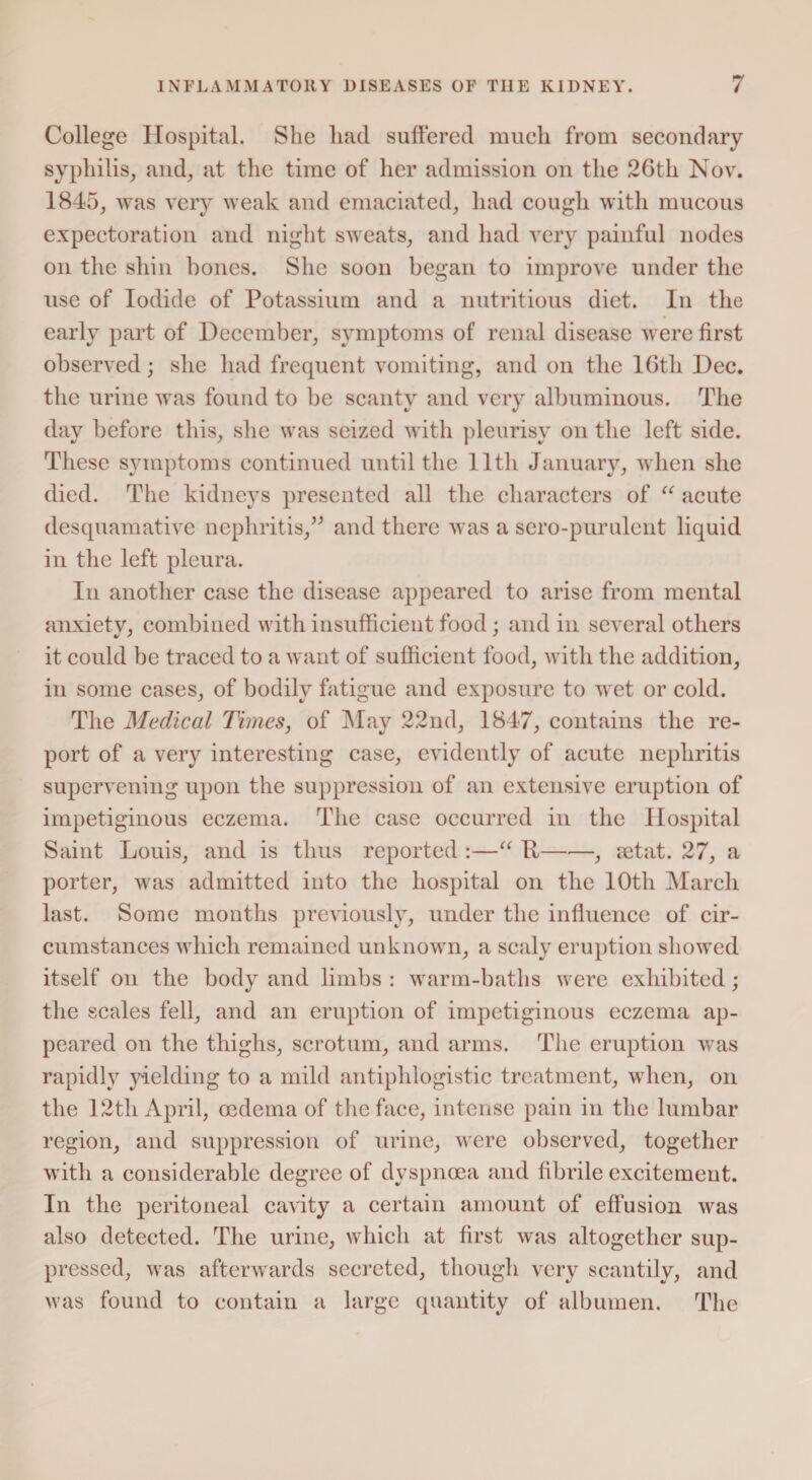 College Hospital. She liad suffered much from secondary syphilis, and, at the time of her admission on the 26th Nov. 1845, was very weak and emaciated, had cough with mucous expectoration and night sweats, and had very painful nodes on the shin bones. She soon began to improve under the use of Iodide of Potassium and a nutritious diet. In the early part of December, symptoms of renal disease were first observed; she had frequent vomiting, and on tlie 16th Dec. the urine was found to be scanty and very albuminous. The day before this, she was seized with pleurisy on the left side. These symptoms continued until the 11th January, when she died. The kidneys presented all the characters of “ acute desquamative nephritis,” and there was a scro-purulcnt liquid in the left pleura. In another case the disease appeared to arise from mental anxiety, combined with insufficient food; and in several others it could be traced to a want of sufficient food, with the addition, in some cases, of bodily fatigue and exposure to wet or cold. The Medical Times, of May 22nd, 1847, contains the re¬ port of a very interesting case, evidently of acute nephritis supervening upon the suppression of an extensive eruption of impetiginous eczema. The case occurred in the Hospital Saint Louis, and is thus reported :—“ R-, mtat. 27, a porter, was admitted into the hospital on the 10th March last. Some months previously, under the influence of cir¬ cumstances which remained unknown, a scaly eruption showed itself on the body and limbs : warm-baths were exhibited; the scales fell, and an eruption of impetiginous eczema ap¬ peared on the thighs, scrotum, and arms. The eruption was rapidly yielding to a mild antiphlogistic treatment, when, on the 12th April, oedema of the face, intense pain in the lumbar region, and suppression of urine, were observed, together with a considerable degree of dyspnoea and fibrile excitement. In the peritoneal cavity a certain amount of effusion was also detected. The urine, which at first was altogether sup¬ pressed, was afterwards secreted, though very scantily, and Mras found to contain a large quantity of albumen. The