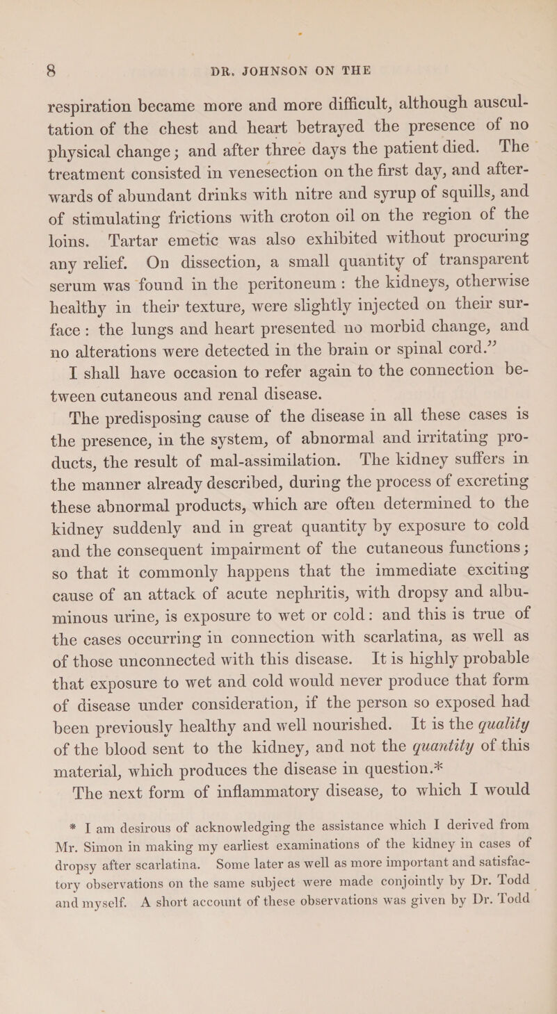 respiration became more and more difficult, although auscul¬ tation of the chest and heart betrayed the presence of no physical change; and after three days the patient died. The treatment consisted in venesection on the first day, and after¬ wards of abundant drinks with nitre and syrup of squills, and of stimulating frictions with croton oil on the region of the loins. Tartar emetic was also exhibited without procuring any relief. On dissection, a small quantity of transparent serum was found in the peritoneum : the kidneys, otherwise healthy in their texture, were slightly injected on their sur¬ face : the lungs and heart presented no morbid change, and no alterations were detected in the brain or spinal cord.” I shall have occasion to refer again to the connection be¬ tween cutaneous and renal disease. The predisposing cause of the disease in all these cases is the presence, in the system, of abnormal and irritating pro¬ ducts, the result of mal-assimilation. The kidney suffers in the manner already described, during the process of excreting these abnormal products, which are often determined to the kidney suddenly and in great quantity by exposure to cold and the consequent impairment of the cutaneous functions; so that it commonly happens that the immediate exciting cause of an attack of acute nephritis, with dropsy and albu¬ minous urine, is exposure to wet or cold: and this is true of the cases occurring in connection with scarlatina, as well as of those unconnected with this disease. It is highly probable that exposure to wet and cold would never produce that form of disease under consideration, if the person so exposed had been previously healthy and well nourished. It is the quality of the blood sent to the kidney, and not the quantity of this material, which produces the disease in question.* The next form of inflammatory disease, to which I would * I am desirous of acknowledging the assistance which I derived from Mr. Simon in making my earliest examinations of the kidney in cases of dropsy after scarlatina. Some later as well as more important and satisfac¬ tory observations on the same subject were made conjointly by Dr. lodd and myself. A short account of these observations was given by Dr. Todd