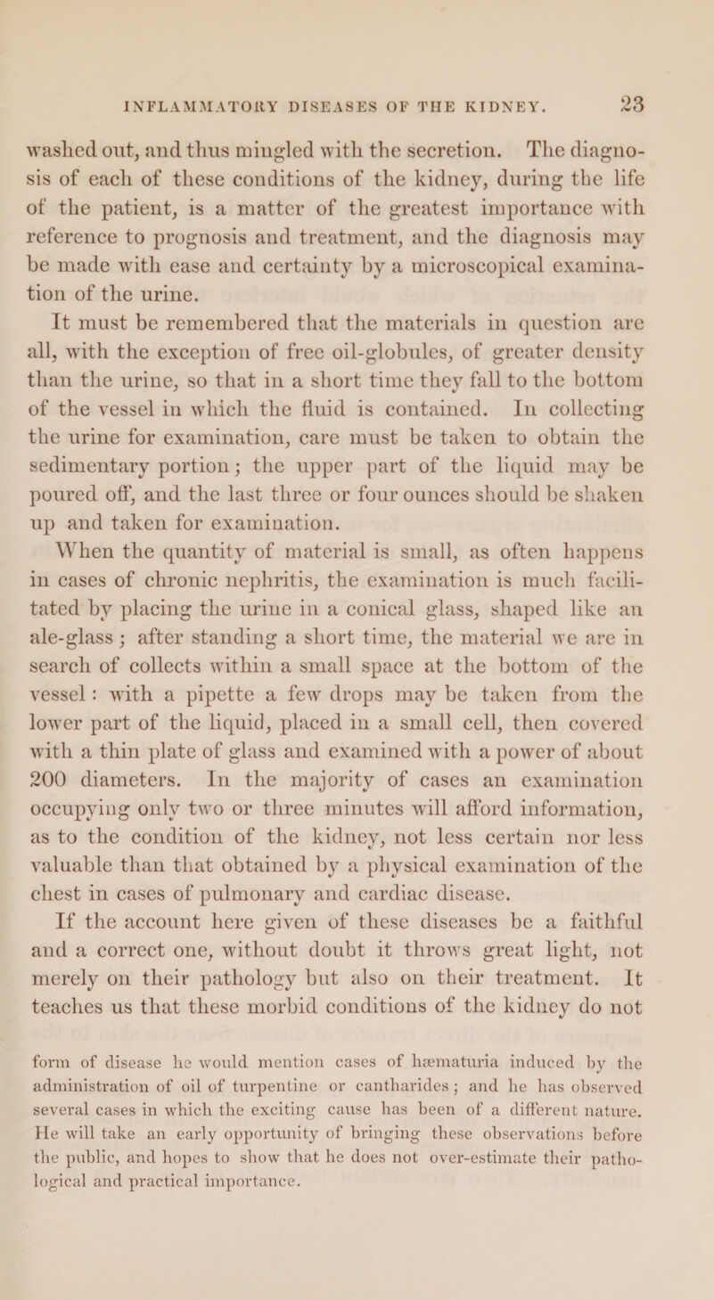 washed out, and thus miugled with the secretion. The diagno¬ sis of each of these conditions of the kidney, during the life of the patient, is a matter of the greatest importance with reference to prognosis and treatment, and the diagnosis may be made with ease and certainty by a microscopical examina¬ tion of the urine. It must be remembered that the materials in question are all, with the exception of free oil-globules, of greater density than the urine, so that in a short time they fall to the bottom of the vessel in which the fluid is contained. In collecting the urine for examination, care must be taken to obtain the sedimentary portion; the upper part of the liquid may be poured off, and the last three or four ounces should be shaken up and taken for examination. When the quantity of material is small, as often happens in cases of chronic nephritis, the examination is much facili¬ tated by placing the urine in a conical glass, shaped like an ale-glass; after standing a short time, the material we are in search of collects within a small space at the bottom of the vessel: with a pipette a few drops may be taken from the lower part of the liquid, placed in a small cell, then covered with a thin plate of glass and examined with a power of about 200 diameters. In the majority of cases an examination occupying only two or three minutes will afford information, as to the condition of the kidney, not less certain nor less valuable than that obtained by a physical examination of the chest in cases of pulmonary and cardiac disease. If the account here given of these diseases be a faithful and a correct one, without doubt it throws great light, not merely on their pathology but also on their treatment. It teaches us that these morbid conditions of the kidney do not form of disease lie would mention cases of haematuria induced by the administration of oil of turpentine or cantharides ; and lie lias observed several cases in which the exciting cause has been of a different nature. He will take an early opportunity of bringing these observations before the public, and hopes to show that he does not over-estimate their patho¬ logical and practical importance.
