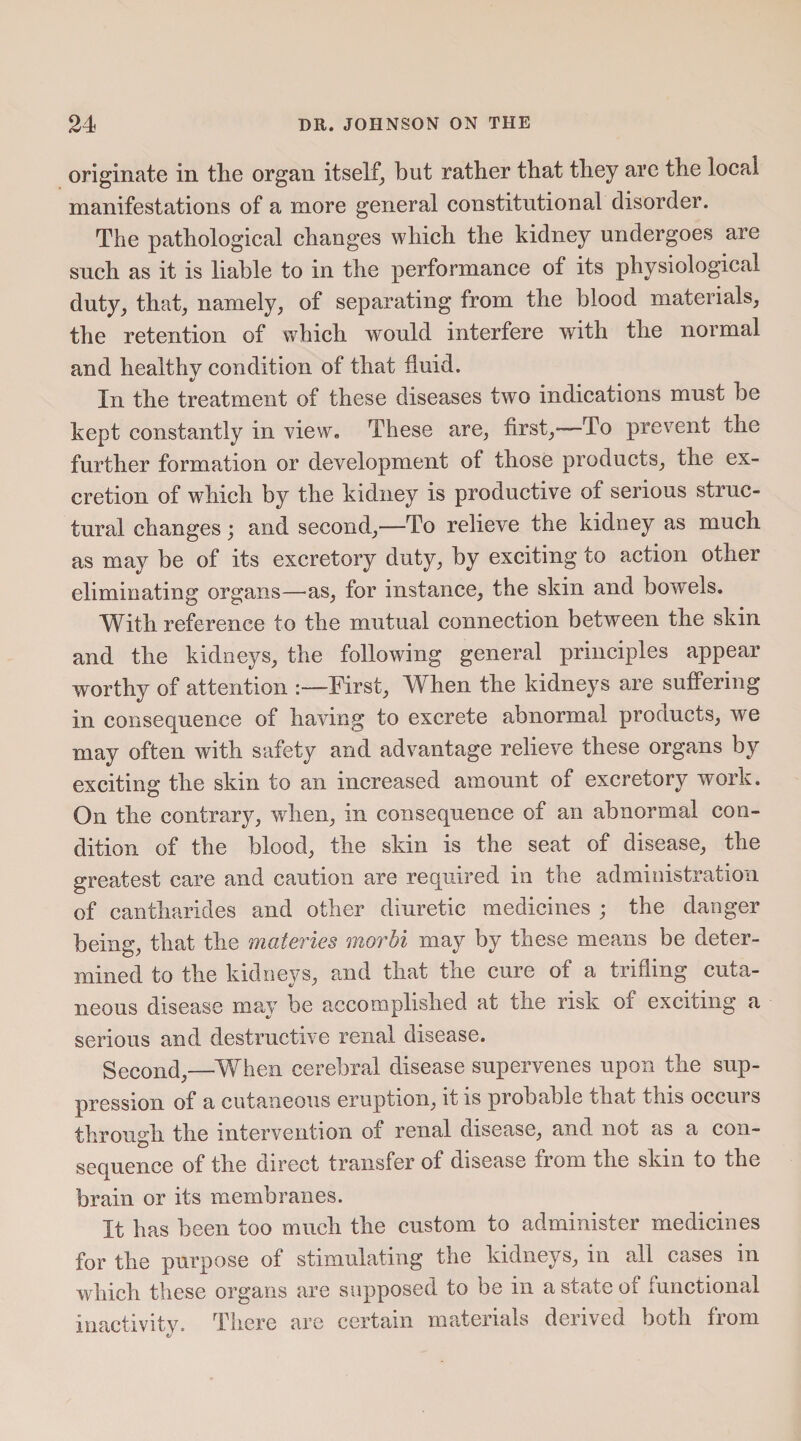 originate in the organ itself, but rather that they are the local manifestations of a more general constitutional disorder. The pathological changes which the kidney undergoes are such as it is liable to in the performance of its physiological duty, that, namely, of separating from the blood materials, the retention of which would interfere with the normal and healthy condition of that fluid. In the treatment of these diseases two indications must be kept constantly in view. These are, first,*—To prevent the further formation or development of those products, the ex¬ cretion of which by the kidney is productive of serious struc¬ tural changes; and second,—To relieve the kidney as much as may be of its excretory duty, by exciting to action other eliminating organs—as, for instance, the skin and bowels. With reference to the mutual connection between the skin and the kidneys, the following general principles appear worthy of attention :—First, When the kidneys are suffering in consequence of having to excrete abnormal products, we may often with safety and advantage relieve these organs by exciting the skin to an increased amount of excretory work. On the contrary, when, in consequence of an abnormal con¬ dition of the blood, the skin is the seat of disease, the greatest care and caution are required in the administration of cantharides and other diuretic medicines ; the danger being, that the materies morbi may by these means be deter¬ mined to the kidneys, and that the cure of a trifling cuta¬ neous disease may be accomplished at tiie risk of exciting a serious and destructive renal disease. Second,—When cerebral disease supervenes upon the sup¬ pression of a cutaneous eruption, it is probable that this occurs through the intervention of renal disease, and not as a con¬ sequence of the direct transfer of disease from the skin to the brain or its membranes. It has been too much the custom to administer medicines for the purpose of stimulating the kidneys, in all cases in which these organs are supposed to be in a state of functional inactivity. There are certain materials derived both from *7