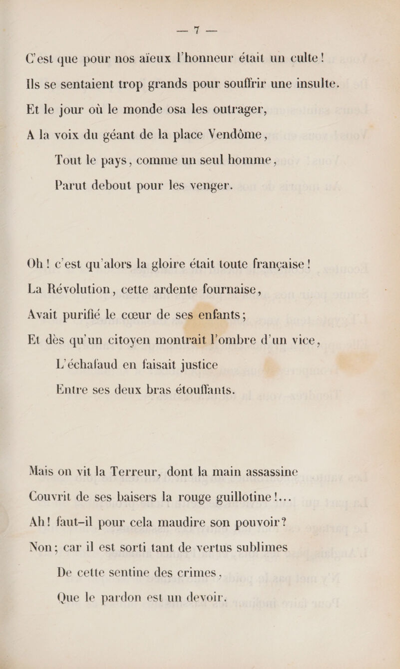 C’est que pour nos aïeux l’honneur était un culte ! Ils se sentaient trop grands pour souffrir une insulte. Et le jour où le monde osa les outrager, À la voix du géant de la place Vendôme, Tout le pays, comme un seul homme, Parut debout pour les venger. Oh ! c’est qu alors la gloire était toute française ! La Révolution, cette ardente fournaise, Avait purifié le cœur de ses enfants; Et dès qu’un citoyen montrait l’ombre d’un vice, L’échafaud en faisait justice Enti *e ses deux bras étouffants. Mais on vit la Terreur, dont la main assassine Couvrit de ses baisers la rouge guillotine!... Ah! faut-il pour cela maudire son pouvoir? Non ; car il est sorti tant de vertus sublimes De cette sentine des crimes, Que le pardon est un devoir.