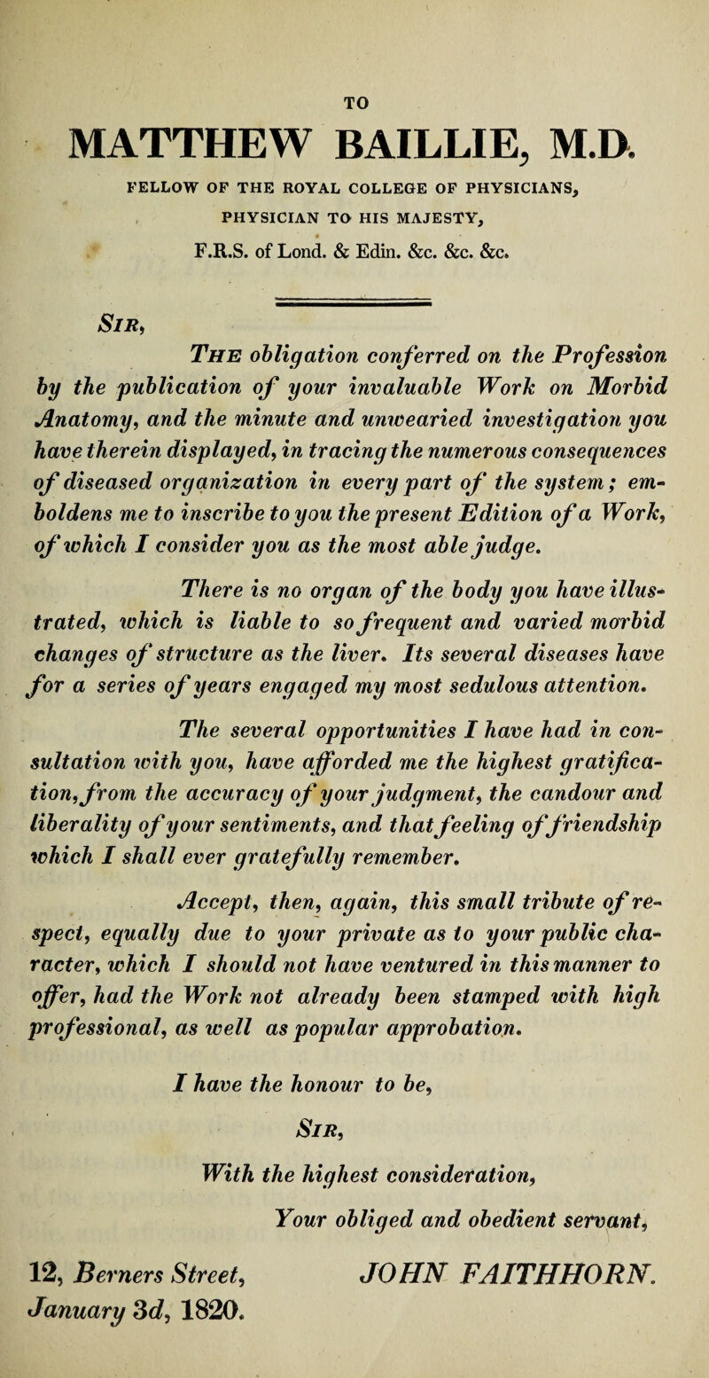 TO MATTHEW BAILLIE, M.D. FELLOW OF THE ROYAL COLLEGE OF PHYSICIANS, PHYSICIAN TO HIS MAJESTY, F.R.S. of Lond. & Edin. &c. &c. &c» Sir, The obligation conferred on the Profession by the publication of your invaluable Work on Morbid Anatomy, and the minute and unwearied investigation you have therein displayed, in tracing the numerous consequences of diseased organization in every part of the system ; em¬ boldens me to inscribe to you the present Edition of a Work, of which I consider you as the most able judge. There is no organ of the body you have illus¬ trated, which is liable to so frequent and varied morbid changes of structure as the liver. Its several diseases have for a series of years engaged my most sedulous attention. The several opportunities I have had in con¬ sultation with you, have afforded me the highest gratifica¬ tion, from the accuracy of your judgment, the candour and liberality of your sentiments, and that feeling offriendship which I shall ever gratefully remember. Accept, then, again, this small tribute of re¬ spect, equally due to your private as to your public cha¬ racter, which I should not have ventured in this manner to offer, had the Work not already been stamped with high professional, as well as popular approbation. I have the honour to be, Sir, With the highest consideration, Your obliged and obedient servant, 12, Berners Street, JOHN FAITHHORN. January 3d, 1820.