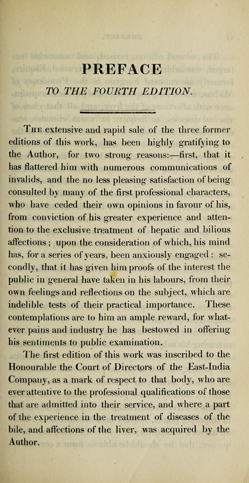 PREFACE TO THE FOURTH EDITION. The extensive and rapid sale of the three former editions of this work, has been highly gratifying to the Author, for two strong reasons:—first, that it has flattered him with numerous communications of invalids, and the no less pleasing satisfaction of being consulted by many of the first professional characters, who have ceded their own opinions in favour of his, from conviction of his greater experience and atten¬ tion to the exclusive treatment of hepatic and bilious affections ; upon the consideration of which, his mind has, for a series of years, been anxiously engaged : se¬ condly, that it has given him proofs of the interest the public in general have taken in his labours, from their own feelings and reflections on the subject, which are indelible tests of their practical importance. These contemplations are to him an ample reward, for what¬ ever pains and industry he has bestowed in offering his sentiments to public examination. The first edition of this work was inscribed to the Honourable the Court of Directors of the East-India Company, as a mark of respect to that body, who are ever attentive to the professional qualifications of those that are admitted into their service, and where a part of the experience in the treatment of diseases of the bile, and affections of the liver, was acquired by the Author.