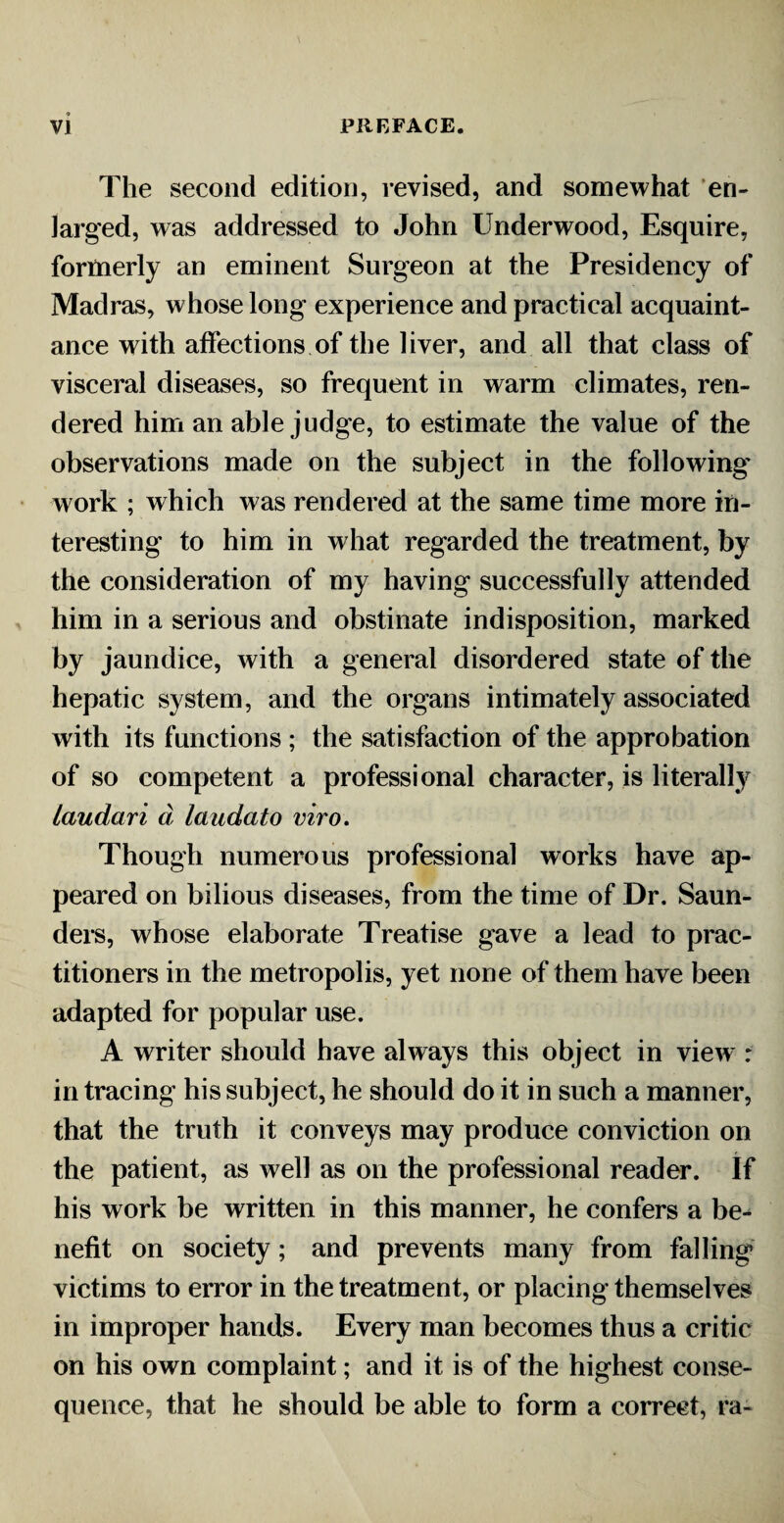 The second edition, revised, and somewhat en¬ larged, was addressed to John Underwood, Esquire, formerly an eminent Surgeon at the Presidency of Madras, whose long experience and practical acquaint¬ ance with affections of the liver, and all that class of visceral diseases, so frequent in warm climates, ren¬ dered him an able judge, to estimate the value of the observations made on the subject in the following' work ; which was rendered at the same time more in¬ teresting to him in what regarded the treatment, by the consideration of my having successfully attended him in a serious and obstinate indisposition, marked by jaundice, with a general disordered state of the hepatic system, and the organs intimately associated with its functions ; the satisfaction of the approbation of so competent a professional character, is literally Laudari d laudato viro. Though numerous professional works have ap¬ peared on bilious diseases, from the time of Dr. Saun¬ ders, whose elaborate Treatise gave a lead to prac¬ titioners in the metropolis, yet none of them have been adapted for popular use. A writer should have always this object in view : in tracing his subject, he should do it in such a manner, that the truth it conveys may produce conviction on the patient, as well as on the professional reader. If his work be written in this manner, he confers a be¬ nefit on society; and prevents many from falling victims to error in the treatment, or placing themselves in improper hands. Every man becomes thus a critic on his own complaint; and it is of the highest conse¬ quence, that he should be able to form a correct, ra«