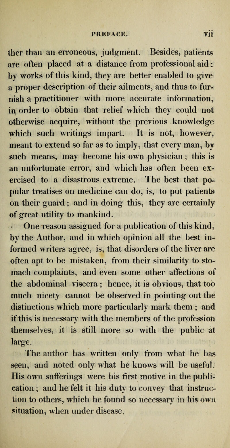 ther than an erroneous, judgment. Besides, patients are often placed at a distance from professional aid: by works of this kind, they are better enabled to give a proper description of their ailments, and thus to fur¬ nish a practitioner with more accurate information, in order to obtain that relief which they could not otherwise acquire, without the previous knowledge which such writings impart. It is not, however, meant to extend so far as to imply, that every man, by such means, may become his own physician ; this is an unfortunate error, and which has often been ex¬ ercised to a disastrous extreme. The best that po¬ pular treatises on medicine can do, is, to put patients on their guard ; and in doing this, they are certainly of great utility to mankind. One reason assigned for a publication of this kind, by the Author, and in which opinion all the best in¬ formed writers agree, is, that disorders of the liver are often apt to be mistaken, from their similarity to sto¬ mach complaints, and even some other affections of the abdominal viscera ; hence, it is obvious, that too much nicety cannot be observed in pointing out the distinctions which more particularly mark them ; and if this is necessary with the members of the profession themselves, it is still more so with the public at large. The author has written only from what he has seen, and noted only what he knows will be useful. His own sufferings were his first motive in the publi¬ cation ; and he felt it his duty to convey that instruc¬ tion to others, which he found so necessary in his own situation, when under disease.