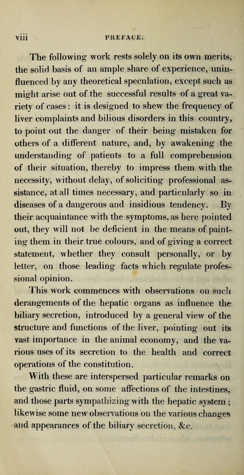 The following work rests solely on its own merits, the solid basis of an ample share of experience, unin¬ fluenced by any theoretical speculation, except such as might arise out of the successful results of a great va¬ riety of cases: it is designed to shew the frequency of liver complaints and bilious disorders in this country, to point out the danger of their being mistaken for others of a different nature, and, by awakening the understanding of patients to a full comprehension of their situation, thereby to impress them with the necessity, without delay, of soliciting professional as¬ sistance, at all times necessary, and particularly so in diseases of a dangerous and insidious tendency. By their acquaintance with the symptoms, as here pointed out, they will not be deficient in the means of paint¬ ing them in their true colours, and of giving a correct statement, whether they consult personally, or by letter, on those leading facts which regulate profes¬ sional opinion. This work commences with observations on such derangements of the hepatic organs as influence the biliary secretion, introduced by a general view of the structure and functions of the liver, pointing out its vast importance in the animal economy, and the va¬ rious uses of its secretion to the health and correct operations of the constitution. With these are interspersed particular remarks on the gastric fluid, on some affections of the intestines, and those parts sympathizing with the hepatic system ; likewise some new observations on the various changes and appearances of the biliary secretion, &c.