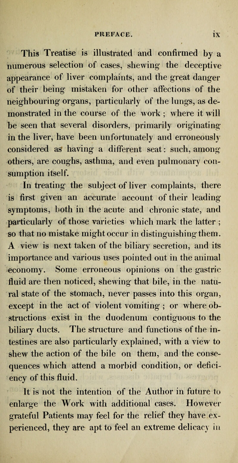 This Treatise is illustrated and confirmed by a numerous selection of cases, shewing the deceptive appearance of liver complaints, and the great danger of their being' mistaken for other affections of the neighbouring organs, particularly of the lungs, as de¬ monstrated in the course of the work ; where it will be seen that several disorders, primarily originating in the liver, have been unfortunately and erroneously considered as having a different seat: such, among others, are coughs, asthma, and even pulmonary con¬ sumption itself. In treating the subject of liver complaints, there is first given an accurate account of their leading symptoms, both in the acute and chronic state, and particularly of those varieties which mark the latter ; so that no mistake might occur in distinguishingthem. A view is next taken of the biliary secretion, and its importance and various uses pointed out in the animal economy. Some erroneous opinions on the gastric fluid are then noticed, shewing that bile, in the natu¬ ral state of the stomach, never passes into this organ, except in the act of violent vomiting ; or where ob¬ structions exist in the duodenum contiguous to the biliary ducts. The structure and functions of the in¬ testines are also particularly explained, with a view to shew the action of the bile on them, and the conse¬ quences which attend a morbid condition, or defici¬ ency of this fluid. It is not the intention of the Author in future to enlarge the Work with additional cases. However grateful Patients may feel for the relief they have ex¬ perienced, they are apt to feel an extreme delicacy in