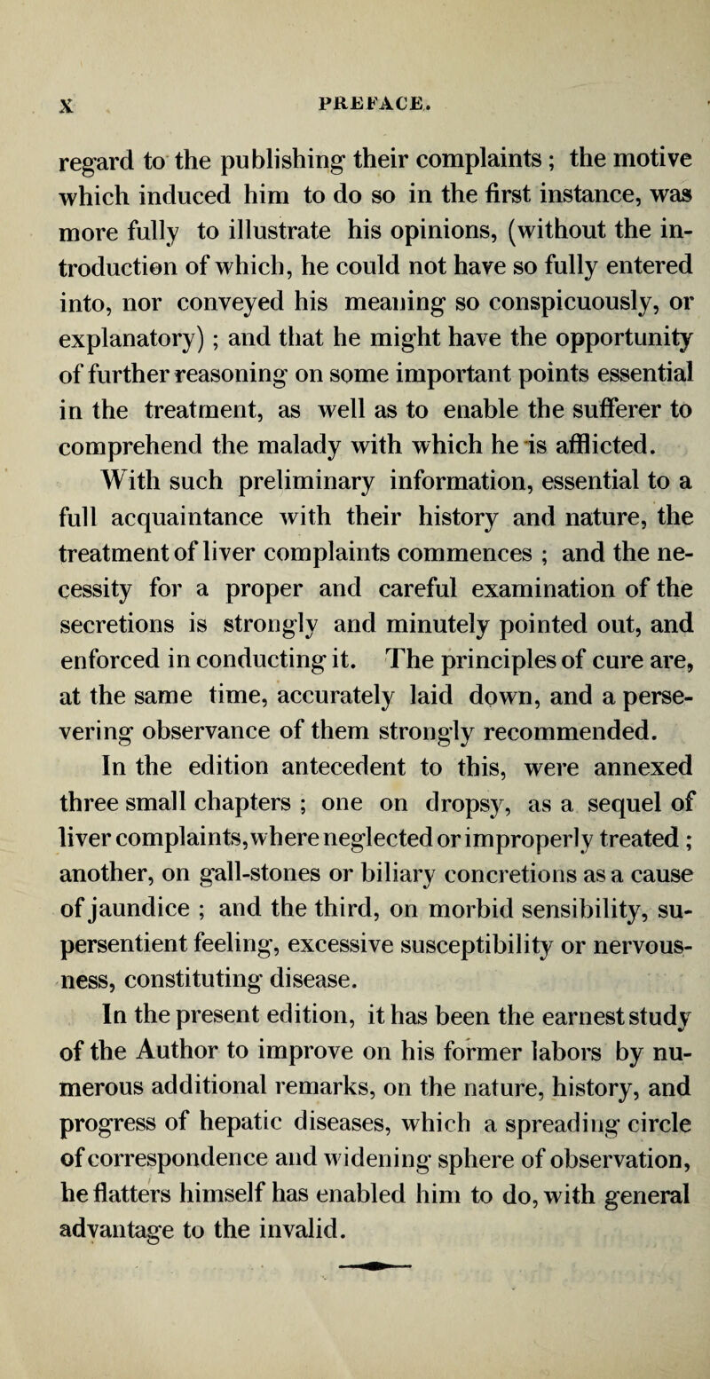 regard to the publishing their complaints; the motive which induced him to do so in the first instance, was more fully to illustrate his opinions, (without the in¬ troduction of which, he could not have so fully entered into, nor conveyed his meaning so conspicuously, or explanatory) ; and that he might have the opportunity of further reasoning on some important points essential in the treatment, as well as to enable the sufferer to comprehend the malady with which he is afflicted. With such preliminary information, essential to a full acquaintance with their history and nature, the treatment of liver complaints commences ; and the ne¬ cessity for a proper and careful examination of the secretions is strongly and minutely pointed out, and enforced in conducting it. The principles of cure are, at the same time, accurately laid down, and a perse¬ vering observance of them strongly recommended. In the edition antecedent to this, were annexed three small chapters ; one on dropsy, as a sequel of liver complaints, where neglected or improperly treated ; another, on gall-stones or biliary concretions as a cause of jaundice ; and the third, on morbid sensibility, su- persentient feeling, excessive susceptibility or nervous¬ ness, constituting disease. In the present edition, it has been the earnest study of the Author to improve on his former labors by nu¬ merous additional remarks, on the nature, history, and progress of hepatic diseases, which a spreading circle of correspondence and widening sphere of observation, he flatters himself has enabled him to do, with general advantage to the invalid.