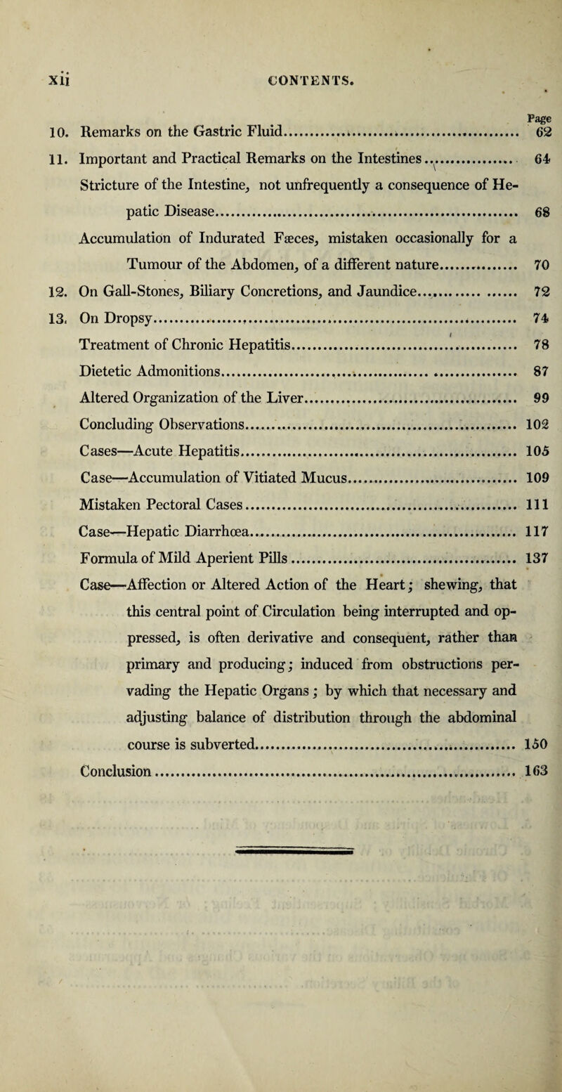 Page 10. Remarks on the Gastric Fluid. 62 11. Important and Practical Remarks on the Intestines.... 64 Stricture of the Intestine, not unffequently a consequence of He¬ patic Disease. 68 Accumulation of Indurated Faeces, mistaken occasionally for a Tumour of the Abdomen, of a different nature. 70 12. On Gall-Stones, Biliary Concretions, and Jaundice. 72 13. On Dropsy. 74 / Treatment of Chronic Hepatitis. 78 Dietetic Admonitions. . 87 Altered Organization of the Liver. 99 Concluding Observations. 102 Cases—Acute Hepatitis. 105 Case—Accumulation of Vitiated Mucus. 109 Mistaken Pectoral Cases. Ill Case—Hepatic Diarrhoea. 117 Formula of Mild Aperient Pills. 137 Case—Affection or Altered Action of the Heart; shewing, that this central point of Circulation being interrupted and op¬ pressed, is often derivative and consequent, rather than primary and producing; induced from obstructions per¬ vading the Hepatic Organs; by which that necessary and adjusting balance of distribution through the abdominal course is subverted..... 150 Conclusion. 163