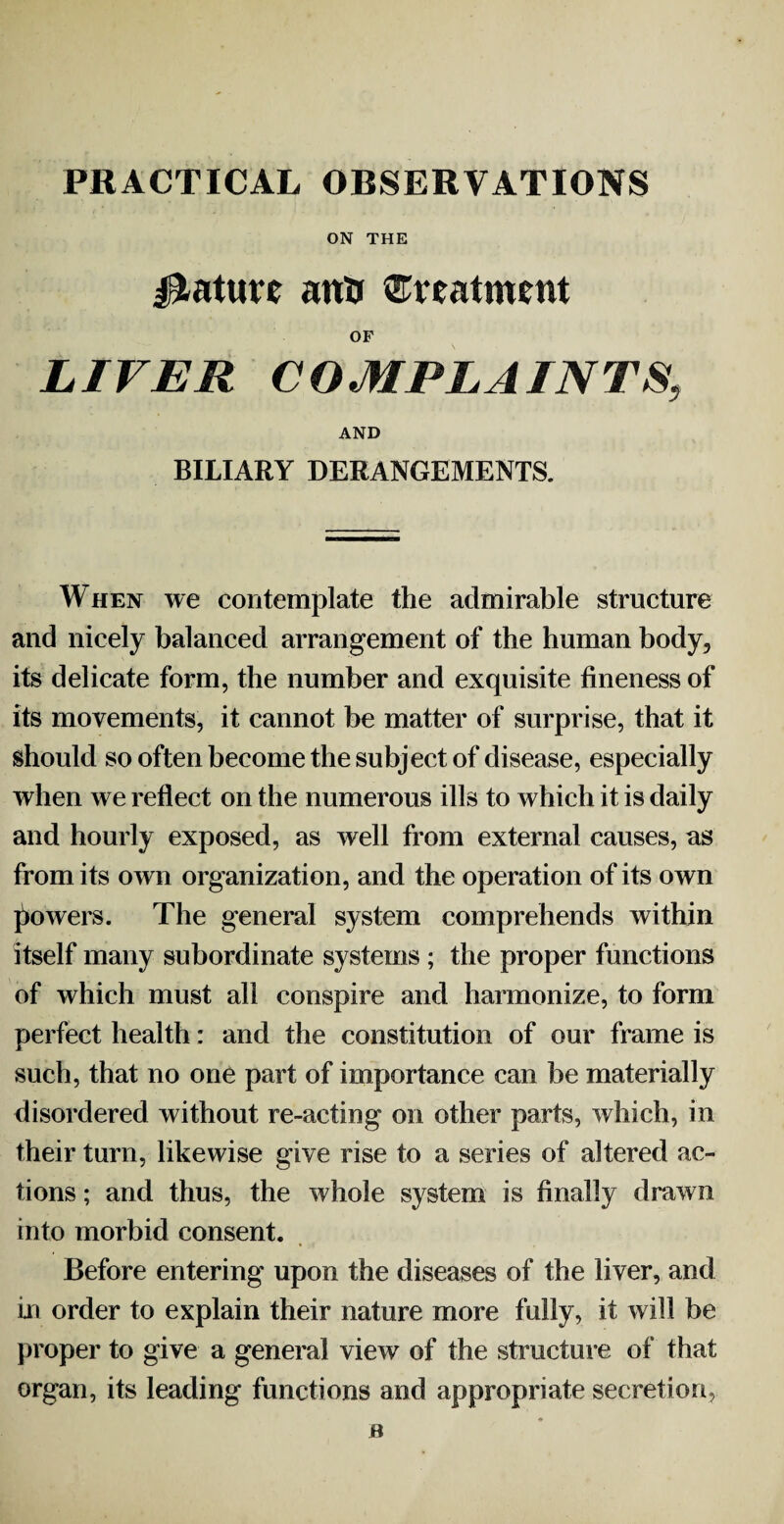 PRACTICAL OBSERVATIONS ON THE Mature attu treatment OF LIVER COMPLAINTS, AND BILIARY DERANGEMENTS. When we contemplate the admirable structure and nicely balanced arrangement of the human body, its delicate form, the number and exquisite fineness of its movements, it cannot be matter of surprise, that it should so often become the subject of disease, especially when we reflect on the numerous ills to which it is daily and hourly exposed, as well from external causes, as from its own organization, and the operation of its own powers. The general system comprehends within itself many subordinate systems ; the proper functions of which must all conspire and harmonize, to form perfect health: and the constitution of our frame is such, that no one part of importance can be materially disordered without re-acting on other parts, which, in their turn, likewise give rise to a series of altered ac¬ tions ; and thus, the whole system is finally drawn into morbid consent. Before entering upon the diseases of the liver, and in order to explain their nature more fully, it will be proper to give a general view of the structure of that organ, its leading functions and appropriate secretion,