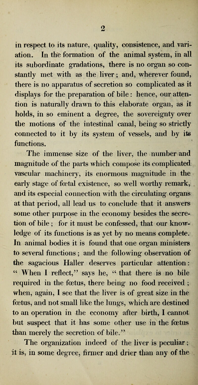 9, in respect to its nature, quality, consistence, and vari¬ ation. In the formation of the animal system, in all its subordinate gradations, there is no organ so con¬ stantly met with as the liver; and, wherever found, there is no apparatus of secretion so complicated as it displays for the preparation of bile: hence, our atten¬ tion is naturally drawn to this elaborate organ, as it holds, in so eminent a degree, the sovereignty over the motions of the intestinal canal, being so strictly connected to it by its system of vessels, and by its functions. The immense size of the liver, the number and magnitude of the parts which compose its complicated vascular machinery, its enormous magnitude in the early stage of foetal existence, so well worthy remark, and its especial connection with the circulating organs at that period, all lead us to conclude that it answers some other purpose in the economy besides the secre¬ tion of bile ; for it must be confessed, that our knowr- ledge of its functions is as yet by no means complete. In animal bodies it is found that one organ ministers to several functions ; and the following observation of the sagacious Haller deserves particular attention: “ When I reflect/’ says he, “ that there is no bile required in the foetus, there being' no food received ; when, again, I see that the liver is of great size in the foetus, and not small like the lungs, which are destined to an operation in the economy after birth, I cannot but suspect that it has some other use in the foetus than merely the secretion of bile.” The organization indeed of the liver is peculiar; it is, in some degree, firmer and drier than any of the