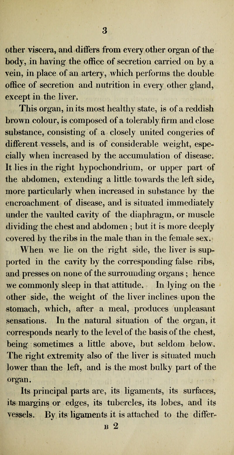 other viscera, and differs from every other organ of the body, in having the office of secretion carried on by a vein, in place of an artery, which performs the double office of secretion and nutrition in every other gland, except in the liver. This organ, in its most healthy state, is of a reddish brown colour, is composed of a tolerably firm and close substance, consisting of a closely united congeries of different vessels, and is of considerable weight, espe¬ cially when increased by the accumulation of disease. It lies in the right hypochondrium, or upper part of the abdomen, extending a little towards the left side, more particularly when increased in substance by the encroachment of disease, and is situated immediately under the vaulted cavity of the diaphragm, or muscle dividing the chest and abdomen ; but it is more deeply covered by the ribs in the male than in the female sex. When we lie on the right side, the liver is sup¬ ported in the cavity by the corresponding false ribs, and presses on none of the surrounding organs; hence we commonly sleep in that attitude. In lying on the other side, the weight of the liver inclines upon the stomach, which, after a meal, produces unpleasant sensations. In the natural situation of the organ, it corresponds nearly to the level of the basis of the chest, being sometimes a little above, but seldom below. The right extremity also of the liver is situated much lower than the left, and is the most bulky part of the organ. Its principal parts are, its ligaments, its surfaces, its margins or edges, its tubercles, its lobes, and its vessels. By its ligaments it is attached to the differ- b 2