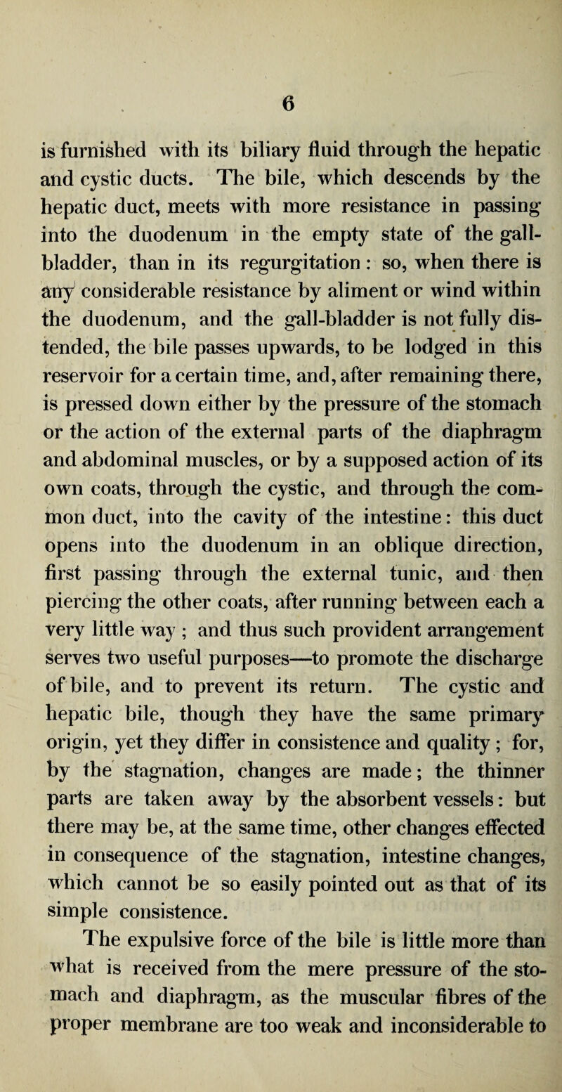 is furnished with its biliary fluid through the hepatic and cystic ducts. The bile, which descends by the hepatic duct, meets with more resistance in passing into the duodenum in the empty state of the gall¬ bladder, than in its regurgitation : so, when there is any considerable resistance by aliment or wind within the duodenum, and the gall-bladder is not fully dis¬ tended, the bile passes upwards, to be lodged in this reservoir for a certain time, and, after remaining there, is pressed down either by the pressure of the stomach or the action of the external parts of the diaphragm and abdominal muscles, or by a supposed action of its own coats, through the cystic, and through the com¬ mon duct, into the cavity of the intestine: this duct opens into the duodenum in an oblique direction, first passing through the external tunic, and then piercing the other coats, after running between each a very little way ; and thus such provident arrangement serves two useful purposes—to promote the discharge of bile, and to prevent its return. The cystic and hepatic bile, though they have the same primary origin, yet they differ in consistence and quality ; for, by the stagnation, changes are made; the thinner parts are taken away by the absorbent vessels: but there may be, at the same time, other changes effected in consequence of the stagnation, intestine changes, which cannot be so easily pointed out as that of its simple consistence. The expulsive force of the bile is little more than what is received from the mere pressure of the sto¬ mach and diaphragm, as the muscular fibres of the proper membrane are too weak and inconsiderable to