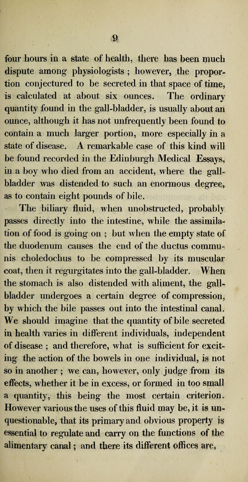 four hours in a state of health, there has been much dispute among physiologists ; however, the propor¬ tion conjectured to be secreted in that space of time, is calculated at about six ounces. The ordinary quantity found in the gall-bladder, is usually about an ounce, although it has not unfrequently been found to contain a much larger portion, more especially in a state of disease. A remarkable case of this kind will be found recorded in the Edinburgh Medical Essays, in a boy who died from an accident, where the gall¬ bladder was distended to such an enormous degree, as to contain eight pounds of bile. The biliary fluid, when unobstructed, probably passes directly into the intestine, while the assimila¬ tion of food is going on ; but when the empty state of the duodenum causes the end of the ductus commu¬ nis choledochus to be compressed by its muscular coat, then it regurgitates into the gall-bladder. When the stomach is also distended with aliment, the gall¬ bladder undergoes a certain degree of compression, by which the bile passes out into the intestinal canal. We should imagine that the quantity of bile secreted in health varies in different individuals, independent of disease ; and therefore, what is sufficient for excit¬ ing the action of the bowels in one individual, is not so in another ; we can, however, only judge from its effects, whether it be in excess, or formed in too small a quantity, this being the most certain criterion. However various the uses of this fluid may be, it is un¬ questionable, that its primary and obvious property is essential to regulate and carry on the functions of the alimentary canal; and there its different offices are, i